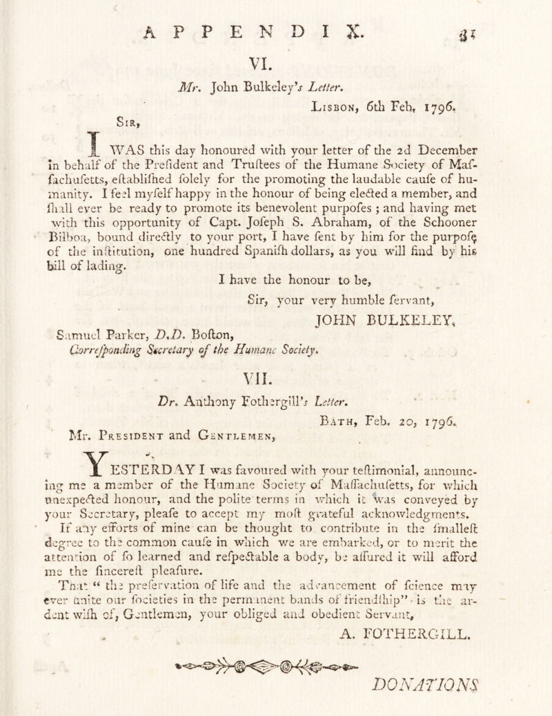 Sir, VI. Mr. John Bulkeleyh Letter. Lisbon, 6th Feh» 1796, WAS this day honoui'ed with your letter of die 2d December m behalf of the Prefident and Truftees of the Humane S^iciety of Maf- fachufetts, eftablifhed folely for the promoting the laudable caufe of hu- manity. I feel myfelf happy in the honour of being elected a memberj and lliall ever be ready to promote its benevolent purpofes ; and having met with this opportunity of Capt. Jofeph S. Abraham, of the Schooner Bilboa, bound diredly to your port, I have fent by him for the purpof^ of the inflitution, one hundred Spanifh dollars, as you will hud by his bill of lading. I have the honour to be, Sir, your very humble fervant, JOHN BULKLLEY, Samuel Parker, D,/). Bollon, (Lrrejponding Secretary of the Humane Society. VIL Dr. Andiony Pothergillh Letter. Bath, Feb, 20, 1796* Mr. President and Gentlemen, Y ESTERD AY I was favoured with your teflimonial, announc- ing me a member of the Humane Society of Mafracliuretts, for which unexpefted honour, and the polite terms in which it was conveyed by your Secretary, pleafe to accept my moft grateful acknovdedgments. If any eitorts of mine can be thought to contribute in the imallen; degree to the common caufe in which we are embarked, or to merit the attendon of fo learned and refpeftable a body, be alfured it will afford me the fincereft pleafure. Tnat “ the prerervnitiou of life and the adrancement of fcience may ever unite our focieties in the permanent bands of frieudihip” ■ is t’ne ar- dent wllh of, Gentlemen, your obliged and obedient Servant, A. FOTHSRGILL. DONATIONS