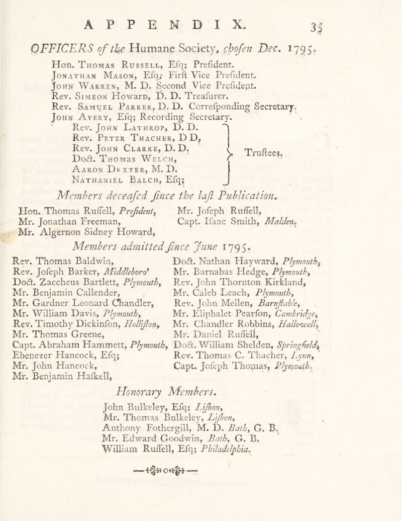 OFFICERS of the Humane Societ)’, (hojen Dec. 17950 Hon. Thomas Russell, Efq; Prefident. Jonathan Mason, Efq; Fir ft Vice Prefident. John AVarren, M. D. Second Vice Prefidejit. Rev. Simeon Howaro, D. D. Treafurer. Rev. Samuel Parker, D. D. Correfponding Secretarjo John Avery, Efq; Recording Secretary. Rev. John Eathrop, D. D. Rev. Peter T hacher, DD, Rev. John Clarke, D.D. Doft. Thomas Welch, Aaron Dk xter, M. D. Nathaniel Balch, Efq; Members deceafed fince the laji Publication, 'y TriifteeSo Jlon. Thomas Ruftell, Prefident^ Mr. Jofeph Ruffell, Mr. Jonathan Freeman, Capt. Ifaac Smith, Malden^ Mr. Algernon Sidney Howard, Members admitted fince June 179J. Rev. Thomas Baldwin, Rev. Jofeph Barker, Middlehord* Do<5t. Zaccheus Bartlett, Plymouth^ Mr. Benjamnn Callender, Mr. Gardner Leonard Chandler, Mr. William Davis, Plymouth, Rev. Timothy Dickinfon, Hollijlon^ Mr. Thomas Greene, Capt. Abraham Hammett, Plymouth, Ebenezer Hancock, Efq; Mr. John Hancock, Mr. Benjamin Halkell, Doft. Nathan Hayward, Plymouth^ Mr. Barnabas Fledge, Plymouth, Rev. John Thornton Kirkland, Mr. Caleb Leach, Plymouth, Rev. John Mellen, Barnjlahle, Mr. Ellphalet Pearfon, Camlridge, Mr. Chandler Robbins, Hallo'welb Mr. Daniel Ruftell, Doft. William Shelden, Sprlngdeld^^ Rev. Thomas C. Thacher, Lynn, Capt. Jofeph Thomas, Plymouth^ Plonorary Members, John Bulkeley, Efq; Lijhon, Mr. Thomas Bulkeley, Lt/hon, Anthony Fothergill, M. D. Bath, G. Mr. Edward Goodwin, Bath, G. B. William Ruftell, Efq; Philadelphia^