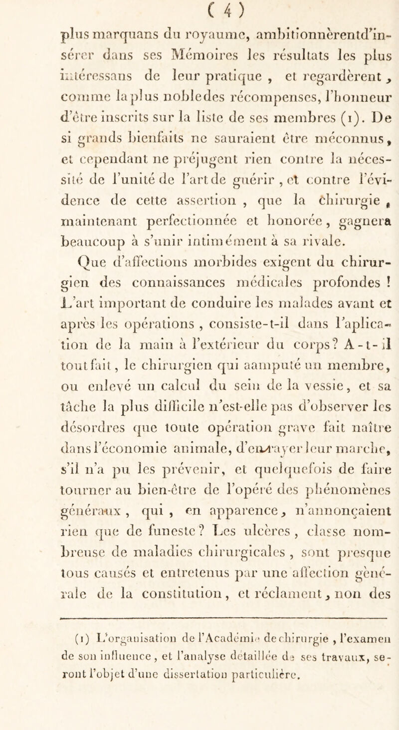 plus marquaus du royaume, ambitionnèrentd^in- scj’cr dans ses Mémoires les résultats les plus nitéressaus de leur pratique , et regardèrent comme la plus iiobledes récompenses, rijoiineur d’étre inscrits sur la liste de ses membres (i). De si grands bienfaits ne sauraient être méconnus, et cependant ne préjugent rien contre la néces¬ sité de l’unité de Fartde giiéiâr , et c:ontre l'évi¬ dence de cette assertion , que la cliirurgie , maintenant perfectionnée et lionorée, gagnera beaucoup à s’unir intimement à sa rivale. Que d’affections morbides exigent du chirur¬ gien des connaissances médicales profondes ! L’art important de conduire les malades avant et apres les opérations , consiste-t-il dans l’aplica- tion de la main à l’extérieur du corps? A-t-il tout fait, le chirui'gien qui aamputé un membre, ou enlevé un calcul du sein de la vessie, et sa tâche la plus dilïlciie ii’est-elle pas d’observer les désordres que toute opération grave fait naître dans l’économie animale, d’eiM'ayer leur marche, s’il n’a pu les prévenir, et quelquefois de faire tourner au bien-ctre de l’opéré des phénomènes généraux, qui, en apparence^ n’annonçaient rien que de funeste? Les ulcères, classe nom¬ breuse de maladies chirurgicales , sont pi'esque tous causés et entretenus par une affection géné¬ rale de la constitution, et réclament^ non des (i) I/ür^auisation de rAcadéini^* de cliirurgie , l’examen de son iiinueuce, et l’analyse détaillée da ses travaux, se¬ ront l’objet d’une dissertation particulière.