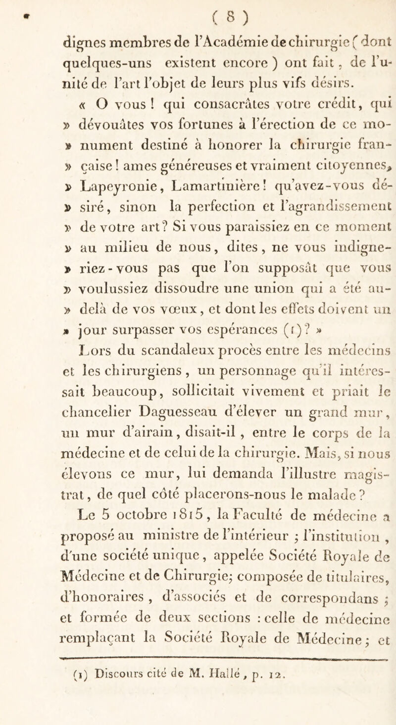 dignes membres de TAcadémie de cbiriirglc ( dont quelques-uns existent encore ) ont fait, de Tu- nilé de rartFobjet de leurs plus vifs désirs. « O vous ! qui consacrâtes votre crédit, qui y> dévouâtes vos fortunes à Térection de ce mo- » imment destiné à honorer la chirurgie fran- » çaise ! âmes généreuses et vraiment citoyennes^ x> Lapeyronie, Lamartinière ! qu’avez-vous dé- y> siré, sinon la perfection et ragrandissement y> de votre art? Si vous paraissiez en ce moment ^ au milieu de nous, dites, ne vous indigne- » riez - vous pas que l’on supposât que vous » voulussiez dissoudre une union qui a été au- > delà de vos vœux, et dont les effets doivent un » jour surpasser vos espérances (f)? >» Lors du scandaleux procès entre les médecins et les chirurgiens , un personnage qu i! intéres¬ sait beaucoup, sollicitait vivement et priait le chancelier Daguesseau d’élever un grand mur, un mur d’airain, disait-il , entre le corps de la médecine et de celui de la chirurgie. Mais, si nous élevons ce mur, lui demanda l’illustre magis¬ trat , de quel coté placerons-nous le malade ? Le 5 octobre i8i5, la Faculté de médecine a proposé au ministre de l’intérieur ; l’instituliou , d'une société unique, appelée Société Royale de Médecine et de Chirurgie; composée de titulaires, d’honoraires , d’associés et de correspondans ; et formée de deux sections : celle de médecine remplaçant la Société Royale de Médecine; et