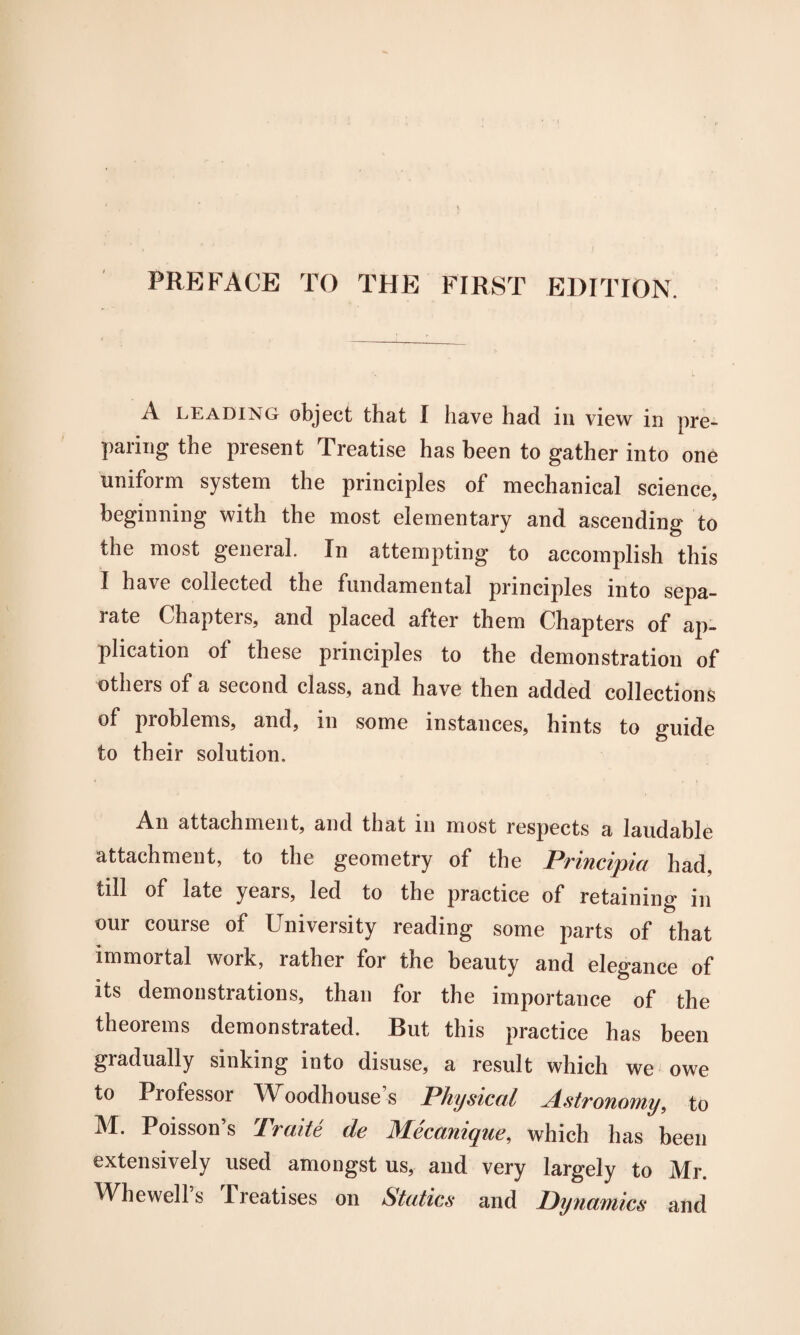 PREFACE TO THE FIRST EDITION. A leading object that I have had in view in pre¬ paring the present Treatise has been to gather into one uniform system the principles of mechanical science, beginning with the most elementary and ascending to the most general. In attempting to accomplish this I have collected the fundamental principles into sepa¬ rate Chapters, and placed after them Chapters of ap¬ plication of these principles to the demonstration of others of a second class, and have then added collections of problems, and, in some instances, hints to guide to their solution. An attachment, and that in most respects a laudable attachment, to the geometry of the Principia had, till of late years, led to the practice of retaining in our course of University reading some parts of that immortal work, rather for the beauty and elegance of its demonstrations, than for the importance of the theorems demonstrated. But this practice has been gradually sinking into disuse, a result which we owe to Professor Woodh ouse’s Physical Astronomy, to M. Poisson’s Traite de Mecanique, which has been extensively used amongst us, and very largely to Mr. Whewell s Treatises on Statics and Dynamics and