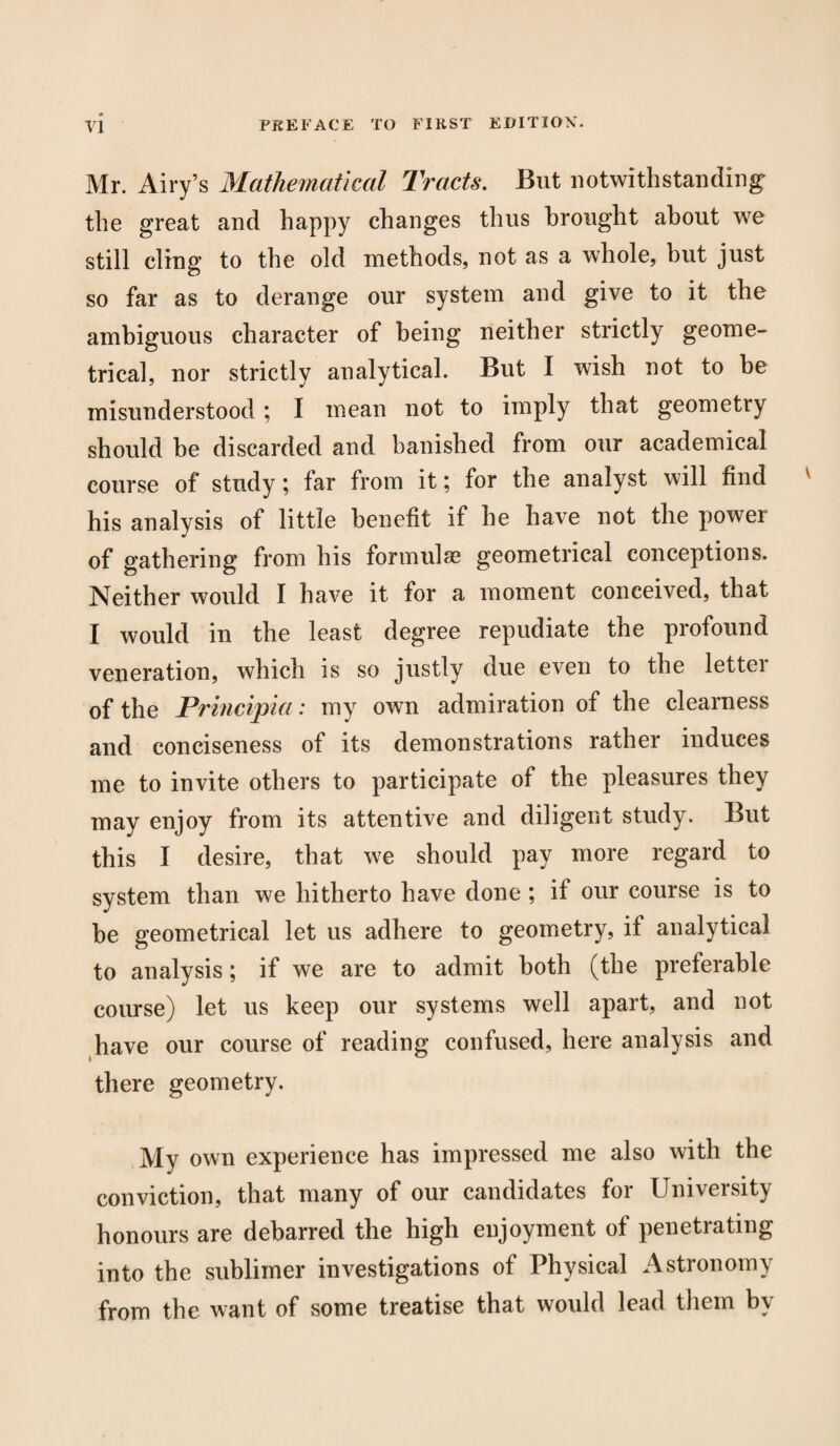 Mr. Airy’s Mathematical Tracts. But notwithstanding the great and happy changes thus brought about we still cling to the old methods, not as a whole, hut just so far as to derange our system and give to it the ambiguous character of being neither strictly geome¬ trical, nor strictly analytical. But I wish not to be misunderstood; I mean not to imply that geometry should be discarded and banished from our academical course of study; far from it; for the analyst will find his analysis of little benefit if he have not the power of gathering from his formulae geometrical conceptions. Neither would I have it for a moment conceived, that I would in the least degree repudiate the profound veneration, which is so justly due even to the lettei of the Principia: my own admiration of the clearness and conciseness of its demonstrations rather induces me to invite others to participate of the pleasures they may enjoy from its attentive and diligent study. But this I desire, that we should pay more regard to system than we hitherto have done ; it our course is to be geometrical let us adhere to geometry, if analytical to analysis; if we are to admit both (the preferable course) let us keep our systems well apart, and not have our course of reading confused, here analysis and there geometry. My own experience has impressed me also with the conviction, that many of our candidates for University honours are debarred the high enjoyment of penetrating into the sublimer investigations of Physical Astronomy from the want of some treatise that would lead them by