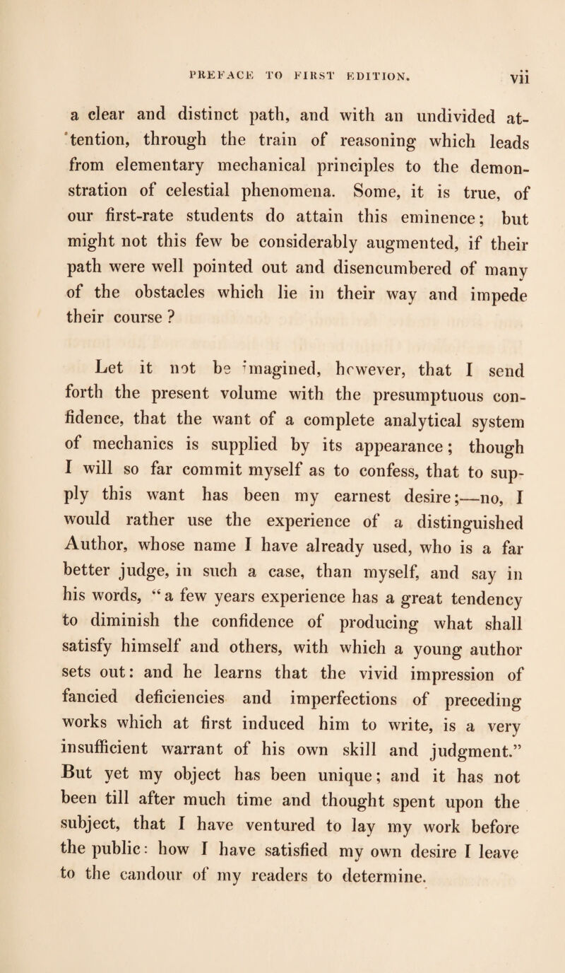 Vll a clear and distinct path, and with an undivided at¬ tention, through the train of reasoning which leads from elementary mechanical principles to the demon¬ stration of celestial phenomena. Some, it is true, of our first-rate students do attain this eminence; but might not this few be considerably augmented, if their path were well pointed out and disencumbered of many of the obstacles which lie in their way and impede their course ? Let it not be imagined, however, that I send forth the present volume with the presumptuous con¬ fidence, that the want of a complete analytical system of mechanics is supplied by its appearance; though I will so far commit myself as to confess, that to sup¬ ply this want has been my earnest desire;—no, I would rather use the experience of a distinguished Author, whose name I have already used, who is a far better judge, in such a case, than myself, and say in his words, 44 a few years experience has a great tendency to diminish the confidence of producing what shall satisfy himself and others, with which a young author sets out: and he learns that the vivid impression of fancied deficiencies and imperfections of preceding works which at first induced him to write, is a very insufficient warrant of his own skill and judgment.” But yet my object has been unique; and it has not been till after much time and thought spent upon the subject, that I have ventured to lay my work before the public: how I have satisfied my own desire I leave to the candour of my readers to determine.