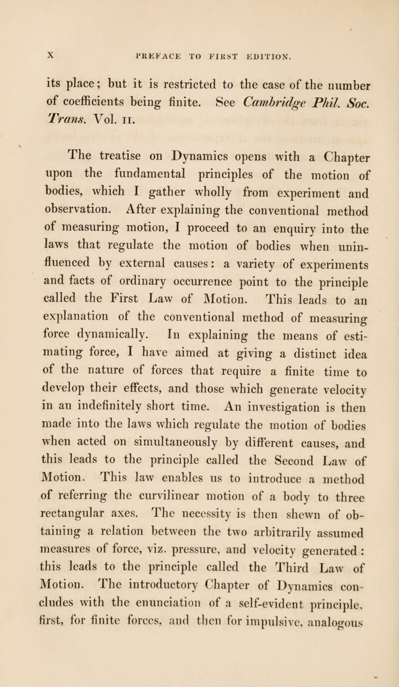 its place; but it is restricted to the case of the number of coefficients being finite. See Cambridge Phil. Soc. Trans. Vol. n. The treatise on Dynamics opens with a Chapter upon the fundamental principles of the motion of bodies, which I gather wholly from experiment and observation. After explaining the conventional method of measuring motion, I proceed to an enquiry into the laws that regulate the motion of bodies when unin¬ fluenced by external causes: a variety of experiments and facts of ordinary occurrence point to the principle called the First Law of Motion. This leads to an explanation of the conventional method of measuring force dynamically. In explaining the means of esti¬ mating force, I have aimed at giving a distinct idea of the nature of forces that require a finite time to develop their effects, and those which generate velocity in an indefinitely short time. An investigation is then made into the laws which regulate the motion of bodies when acted on simultaneously by different causes, and this leads to the principle called the Second Law of Motion. This law enables us to introduce a method of referring the curvilinear motion of a body to three rectangular axes. The necessity is then shewn of ob¬ taining a relation between the two arbitrarily assumed measures of force, viz. pressure, and velocity generated : this leads to the principle called the Third Law of Motion. The introductory Chapter of Dynamics con¬ cludes with the enunciation of a self-evident principle, first, for finite forces, and then for impulsive, analogous