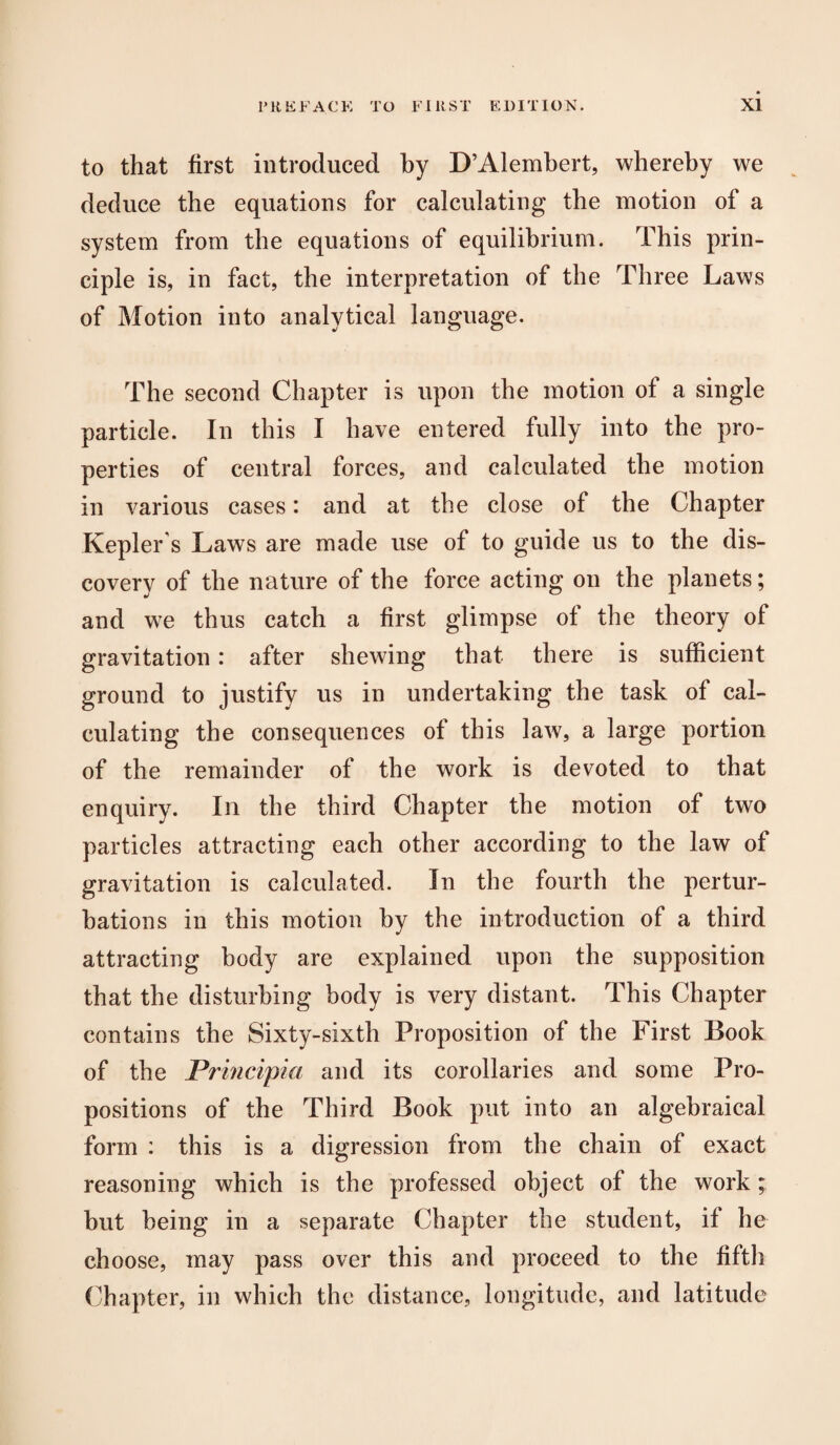 to that first introduced by D’Alembert, whereby we deduce the equations for calculating the motion of a system from the equations of equilibrium. This prin¬ ciple is, in fact, the interpretation of the Three Laws of Motion into analytical language. The second Chapter is upon the motion of a single particle. In this I have entered fully into the pro¬ perties of central forces, and calculated the motion in various cases: and at the close of the Chapter Kepler s Laws are made use of to guide us to the dis¬ covery of the nature of the force acting on the planets; and we thus catch a first glimpse of the theory of gravitation: after shewing that there is sufficient ground to justify us in undertaking the task of cal¬ culating the consequences of this law, a large portion of the remainder of the work is devoted to that enquiry. In the third Chapter the motion of two particles attracting each other according to the law of gravitation is calculated. In the fourth the pertur¬ bations in this motion by the introduction of a third attracting body are explained upon the supposition that the disturbing body is very distant. This Chapter contains the Sixty-sixth Proposition of the First Book of the Principia and its corollaries and some Pro¬ positions of the Third Book put into an algebraical form : this is a digression from the chain of exact reasoning which is the professed object of the work; but being in a separate Chapter the student, if he choose, may pass over this and proceed to the fifth Chapter, in which the distance, longitude, and latitude