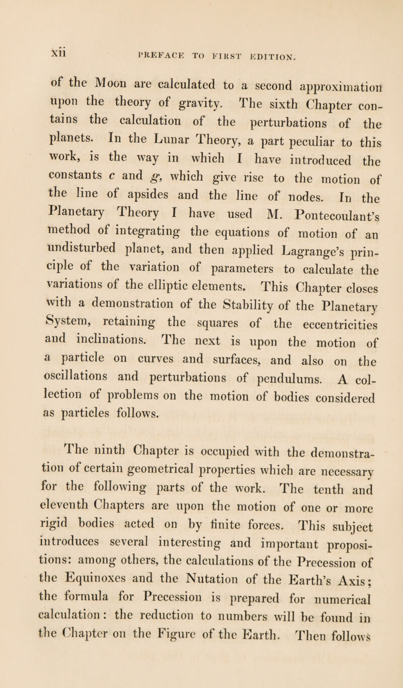 XU of the Moon are calculated to a second approximation upon the theory of gravity. The sixth Chapter con¬ tains the calculation of the perturbations of the planets. In the Lunar Theory, a part peculiar to this work, is the way in which I have introduced the constants c and g, which give rise to the motion of the line of apsides and the line of nodes. In the Planetary Theory I have used M. Pontecoulant’s method of integrating the equations of motion of an undisturbed planet, and then applied Lagrange’s prin¬ ciple of the variation of parameters to calculate the variations of the elliptic elements. This Chapter closes with a demonstration of the Stability of the Planetary System, retaining the squares of the eccentricities and inclinations. The next is upon the motion of a particle on curves and surfaces, and also on the oscillations and perturbations of pendulums. A col¬ lection of problems on the motion of bodies considered as particles follows. The ninth Chapter is occupied with the demonstra¬ tion of certain geometrical properties which are necessary for the following parts of the work. The tenth and eleventh Chapters are upon the motion of one or more rigid bodies acted on by Unite forces. This subject introduces several interesting and important proposi¬ tions: among others, the calculations of the Precession of the Equinoxes and the Nutation of the Earth’s Axis; the formula for Precession is prepared for numerical calculation: the reduction to numbers will he found in the Chapter on the Figure of the Earth. Then follows