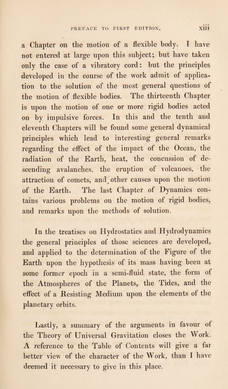 a Chapter on the motion of a flexible body. I have not entered at large upon this subject; but have taken only the case of a vibratory cord: but the principles developed in the course of the work admit of applica¬ tion to the solution of the most general questions of the motion of flexible bodies. The thirteenth Chapter is upon the motion of one or more rigid bodies acted on by impulsive forces. In this and the tenth and eleventh Chapters will be found some general dynamical principles which lead to interesting general remarks regarding the effect of the impact of the Ocean, the radiation of the Earth, heat, the concussion of de¬ scending avalanches, the eruption of volcanoes, the attraction of comets, and other causes upon the motion of the Earth. The last Chapter of Dynamics con¬ tains various problems on the motion of rigid bodies, and remarks upon the methods of solution. In the treatises on Hydrostatics and Hydrodynamics the general principles of those sciences are developed,, and applied to the determination of the Figure of the Earth upon the hypothesis of its mass having been at some former epoch in a semi-fluid state, the form of the Atmospheres of the Planets, the Tides, and the effect of a Resisting Medium upon the elements of the planetary orbits. Lastly, a summary of the arguments in favour of the Theory of Universal Gravitation closes the Work. A reference to the Table of Contents will give a far better view of the character of the Work, than I have deemed it necessary to give in this place.