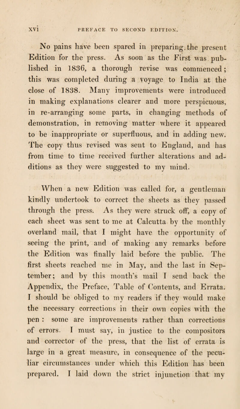 No pains have been spared in preparing;the present Edition for the press. As soon as the First was pub¬ lished in 1836, a thorough revise was commenced; this was completed during a voyage to India at the close of 1838. Many improvements were introduced in making explanations clearer and more perspicuous, in re-arranging some parts, in changing methods of demonstration, in removing matter where it appeared i * to he inappropriate or superfluous, and in adding new. The copy thus revised was sent to England, and has from time to time received further alterations and ad¬ ditions as they were suggested to my mind. When a new Edition was called for, a gentleman kindly undertook to correct the sheets as they passed through the press. As they were struck off, a copy of each sheet was sent to me at Calcutta by the monthly overland mail, that I might have the opportunity of seeing the print, and of making any remarks before the Edition was Anally laid before the public. The first sheets reached me in May, and the last in Sep¬ tember; and by this month's mail I send back the Appendix, the Preface, Table of Contents, and Errata. I should he obliged to my readers if they would make the necessary corrections in their own copies with the pen : some are improvements rather than corrections of errors. I must say, in justice to the compositors and corrector of the press, that the list of errata is large in a great measure, in consequence of the pecu¬ liar circumstances under which this Edition has been prepared. I laid down the strict injunction that my