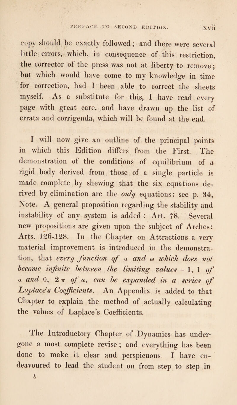 o » copy should be exactly followed; and there were several little errors, which, in consequence of this restriction, the corrector of the press was not at liberty to remove; hut which would have come to my knowledge in time for correction, had I been able to correct the sheets myself. As a substitute for this, I have read every page with great care, and have drawn up the list of errata and corrigenda, which will be found at the end. I will now give an outline of the principal points in which this Edition differs from the First. The demonstration of the conditions of equilibrium of a rigid body derived from those of a single particle is made complete by shewing that the six equations de¬ rived by elimination are the only equations: see p. 34, Note. A general proposition regarding the stability and instability of any system is added : Art. 78. Several new propositions are given upon the subject of Arches: Arts. 126-128. In the Chapter on Attractions a very material improvement is introduced in the demonstra¬ tion, that every function of n and w which does not become infinite between the limiting values - 1, 1 of m and 0, 2 7T of w, can be expanded in a series of Laplace's Coefficients. An Appendix is added to that Chapter to explain the method of actually calculating the values of Laplace s Coefficients. The Introductory Chapter of Dynamics has under¬ gone a most complete revise ; and everything has been done to make it clear and perspicuous. I have en¬ deavoured to lead the student on from step to step in b