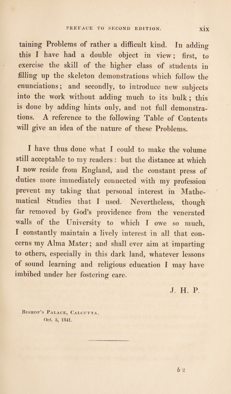 tabling Problems of rather a difficult kind. In adding this I have had a double object in view; first, to exercise the skill of the higher class of students in filling up the skeleton demonstrations which follow the enunciations; and secondly, to introduce new subjects into the work without adding much to its bulk ; this is done by adding hints only, and not full demonstra¬ tions. A reference to the following Table of Contents will give an idea of the nature of these Problems. I have thus done what I could to make the volume still acceptable to ray readers: but the distance at which I now reside from England, and the constant press of duties more immediately connected with my profession prevent my taking that personal interest in Mathe¬ matical Studies that I used. Nevertheless, though far removed by God’s providence from the venerated walls of the University to which I owe so much, I constantly maintain a lively interest in all that con¬ cerns my Alma Mater; and shall ever aim at imparting to others, especially in this dark land, whatever lessons of sound learning and religious education I may have imbibed under her fostering care. J. H. P 6 2 Bishop’s Palace, Calcutta, Oct. 5, 1841.