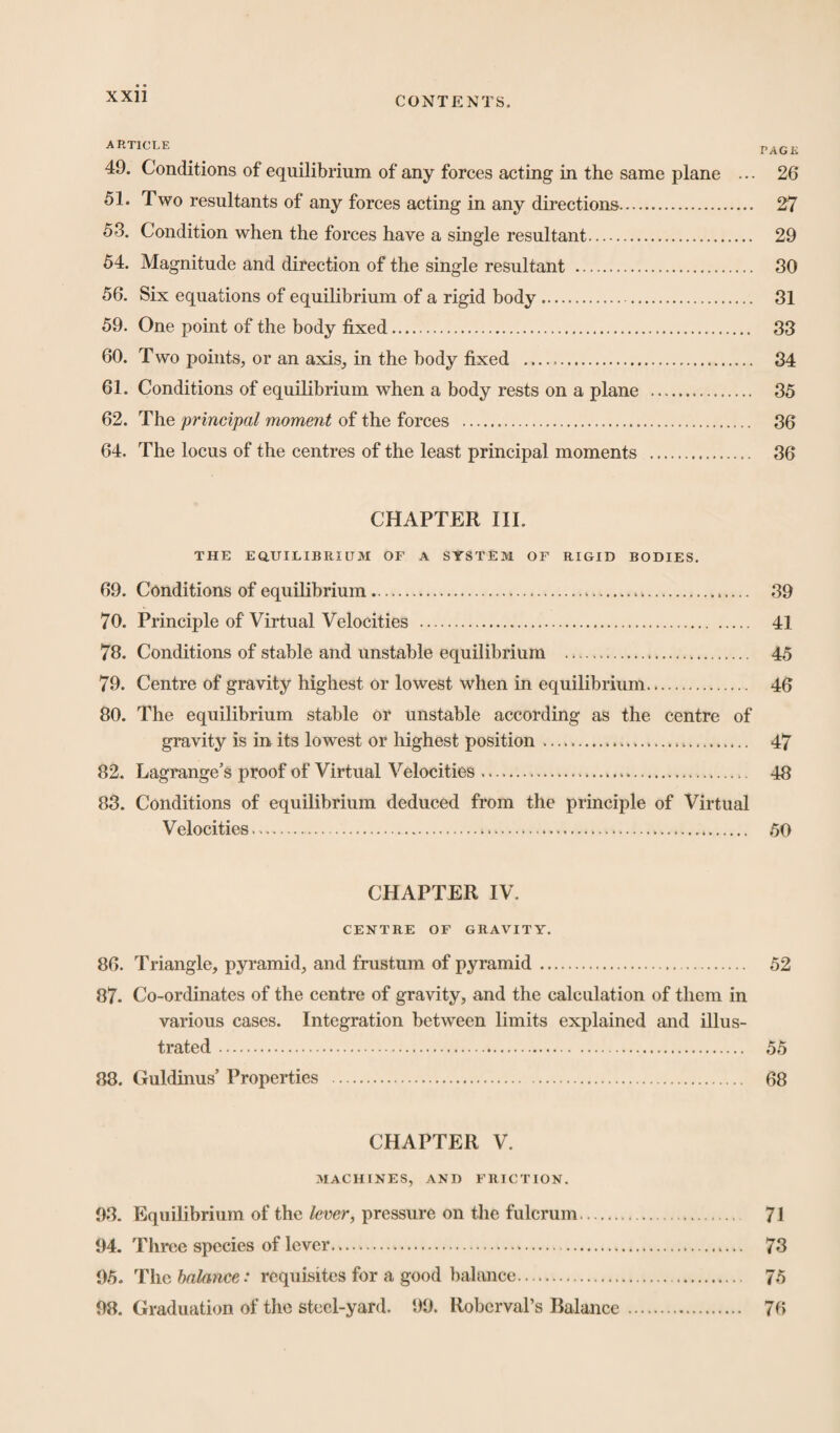 ARTICLE PAG£ 49. Conditions of equilibrium of any forces acting in the same plane ... 26 51. Two resultants of any forces acting in any directions. 27 53. Condition when the forces have a single resultant. 29 54. Magnitude and direction of the single resultant . 30 56. Six equations of equilibrium of a rigid body. 31 59. One point of the body fixed. 33 60. Two points, or an axis, in the body fixed —.. 34 61. Conditions of equilibrium when a body rests on a plane . 35 62. The principal moment of the forces . 36 64. The locus of the centres of the least principal moments . 36 CHAPTER III. THE EQUILIBRIUM OF A SYSTEM OF RIGID BODIES. 69. Conditions of equilibrium.. . 39 70. Principle of Virtual Velocities . 41 73. Conditions of stable and unstable equilibrium . 45 79. Centre of gravity highest or lowest when in equilibrium. 46 80. The equilibrium stable or unstable according as the centre of gravity Is in its lowest or highest position .... 47 82. Lagrange’s proof of Virtual Velocities. 48 83. Conditions of equilibrium deduced from the principle of Virtual Velocities.... 50 CHAPTER IV. CENTRE OF GRAVITY. 86. Triangle, pyramid, and frustum of pyramid. . 52 87. Co-ordinates of the centre of gravity, and the calculation of them in various cases. Integration between limits explained and illus¬ trated . 55 88. Guldinus’ Properties . 68 CHAPTER V. MACHINES, AND FRICTION. 93. Equilibrium of the lever, pressure on the fulcrum. 71 94. Three species of lever. 73 95. The balance: requisites for a good balance. 75 98. Graduation of the steel-yard. 99. Robcrval’s Balance . 76