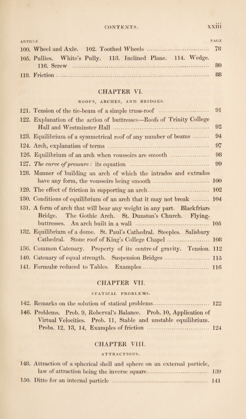 ARTICLE PAGE 100. Wheel and Axle. 102. Toothed Wheels . 78 105. Pullies. White’s Pully. 113. Inclined Plane. 114. Wedge. 116. Screw . 80 118. Friction. 88 CHAPTER VI. ROOFS, ARCHES, AND BRIDGES. 121. Tension of the tie-beam of a simple truss-roof . 91 122. Explanation of the action of buttresses—Roofs of Trinity College Hall and Westminster Hall . 92 123. Equilibrium of a symmetrical roof of any number of beams . 94 124. Arch, explanation of terms . 97 126. Equilibrium of an arch when voussoirs are smooth . 98 127. The curve of pressure: its equation . 99 128. Manner of building an arch of which the intrados and extrados have any form, the voussoirs being smooth . 100 129. The effect of friction in supporting an arch. 102 130. Conditions of equilibrium of an arch that it may not break . 104 131. A form of arch that will bear any weight in any part. Blackfriars Bridge. The Gothic Arch. St. Dunstan’s Church. Flying- buttresses. An arch built in a wall . 105 132. Equilibrium of a dome. St. Paul’s Cathedral. Steeples. Salisbury Cathedral. Stone roof of King’s College Chapel. 108 136. Common Catenary. Property of its centre of gravity. Tension. 112 140. Catenary of equal strength. Suspension Bridges. 115 141. Formulae reduced to Tables. Examples. 116 CHAPTER VII. STATICAL PROBLEMS. 142. Remarks on the solution of statical problems. 122 146. Problems. Prob. 9, Roberval’s Balance. Prob. 10, Application of Virtual Velocities. Prob. 11, Stable and unstable equilibrium. Probs. 12, 13, 14, Examples of friction . 124 CHAPTER VIII. ATTRACTIONS. 148. Attraction of a spherical shell and sphere on an external particle, law of attraction being the inverse square. 130 150. Ditto for an internal particle . 141