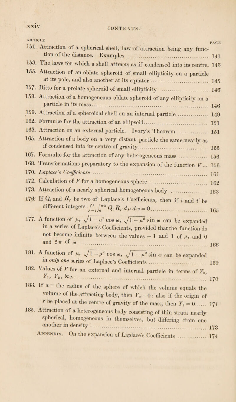 CONTENTS. ARTICLE PAGE 15L Attraction of a spherical shell, law of attraction being any func¬ tion of the distance. Examples .... 141 1*53. The laws for which a shell attracts as if condensed into its centre. 143 155. Attraction of an oblate spheroid of small ellipticity on a particle at its pole, and also another at its equator. 145 157. Ditto for a prolate spheroid of small ellipticity . 146 158. Attraction of a homogeneous oblate spheroid of any ellipticity on a particle in its mass. 146 159. Attraction of a spheroidal shell on an internal particle . 149 162. Formulae for the attraction of an ellipsoid. 151 163. Attraction on an external particle. Ivory’s Theorem . 151 165. Attraction of a body on a very distant particle the same nearly as if condensed into its centre of gravity. 155 167. Formulae for the attraction of any heterogeneous mass . 156 168. Transformations preparatory to the expansion of the function V... 156 170. Laplaces Coefficients . 262 172. Calculation of V for a homogeneous sphere . 262 173. Attraction of a nearly spherical homogeneous body . 163 176. If Qi and be two of Laplace’s Coefficients, then if i and i’ be different integers R.,dp d« = 0. 165 177. A function of p, J\ - p2 cos w, J1 - p2 sin w can be expanded in a series of Laplace’s Coefficients, provided that the function do not become infinite between the values — 1 and 1 of p, and 0 and 2tt of (l) _ 166 181 A function of p, */l // cos w, J\ — p2 sin w can be expanded in only one series of Laplace’s Coefficients . 169 182. Values of Ffor an external and internal particle in terms of Y0s Ei, Y2, &c. 270 183. If a = the radius of the sphere of which the volume equals the volume of the attracting body, then Y0 = 0: also if the origin of r Placed at the centre of gravity of the mass, then 1^=0. 171 185. Attraction of a heterogeneous body consisting of thin strata nearly spherical, homogeneous in themselves, but differing from one another in density. 273 Appendix. On the expansion of Laplace’s Coefficients . 174