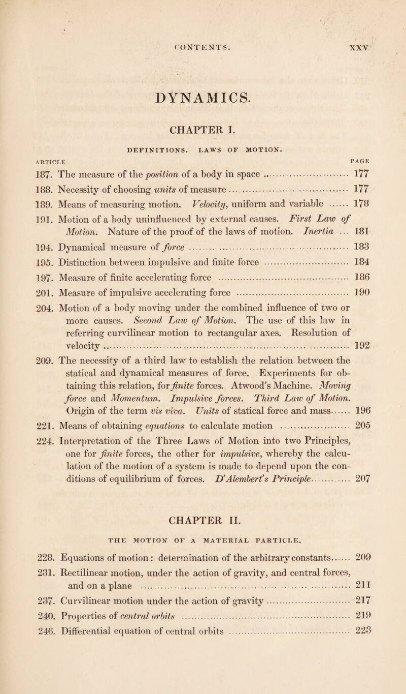 DYNAMICS. CHAPTER I. DEFINITIONS. LAWS OF MOTION. ARTICLE PAGE 187- The measure of the position of a body in space. 177 188. Necessity of choosing units of measure ... . 177 189. Means of measuring motion. Velocity, uniform and variable . 178 191. Motion of a body uninfluenced by external causes. First Law of Motion. Nature of the proof of the laws of motion. Inertia ... 181 194. Dynamical measure of force . 183 195. Distinction between impulsive and finite force . 184 197- Measure of finite accelerating force . 186 201. Measure of impulsive accelerating force . 190 204. Motion of a body moving under the combined influence of two or more causes. Second Law of Motion. The use of this law in referring curvilinear motion to rectangular axes. Resolution of velocity. 192 209. The necessity of a third law to establish the relation between the statical and dynamical measures of force. Experiments for ob¬ taining this relation, for finite forces. Atwood’s Machine. Moving force and Momentum. Impulsive forces. Third Law of Motion. Origin of the term vis viva. Units of statical force and mass. 196 221. Means of obtaining equations to calculate motion . 205 224. Interpretation of the Three Laws of Motion into two Principles, one for finite forces, the other for impulsive, whereby the calcu¬ lation of the motion of a system is made to depend upon the con¬ ditions of equilibrium of forces. D’Alembert’s Principle. 207 CHAPTER II. THE MOTION OF A MATERIAL PARTICLE. 228. Equations of motion: determination of the arbitrary constants. 209 231. Rectilinear motion, under the action of gravity, and central forces, and on a plane .. 211 237. Curvilinear motion under the action of gravity. 217 240. Properties of central orbits . 219 246. Differential equation of central orbits . 223