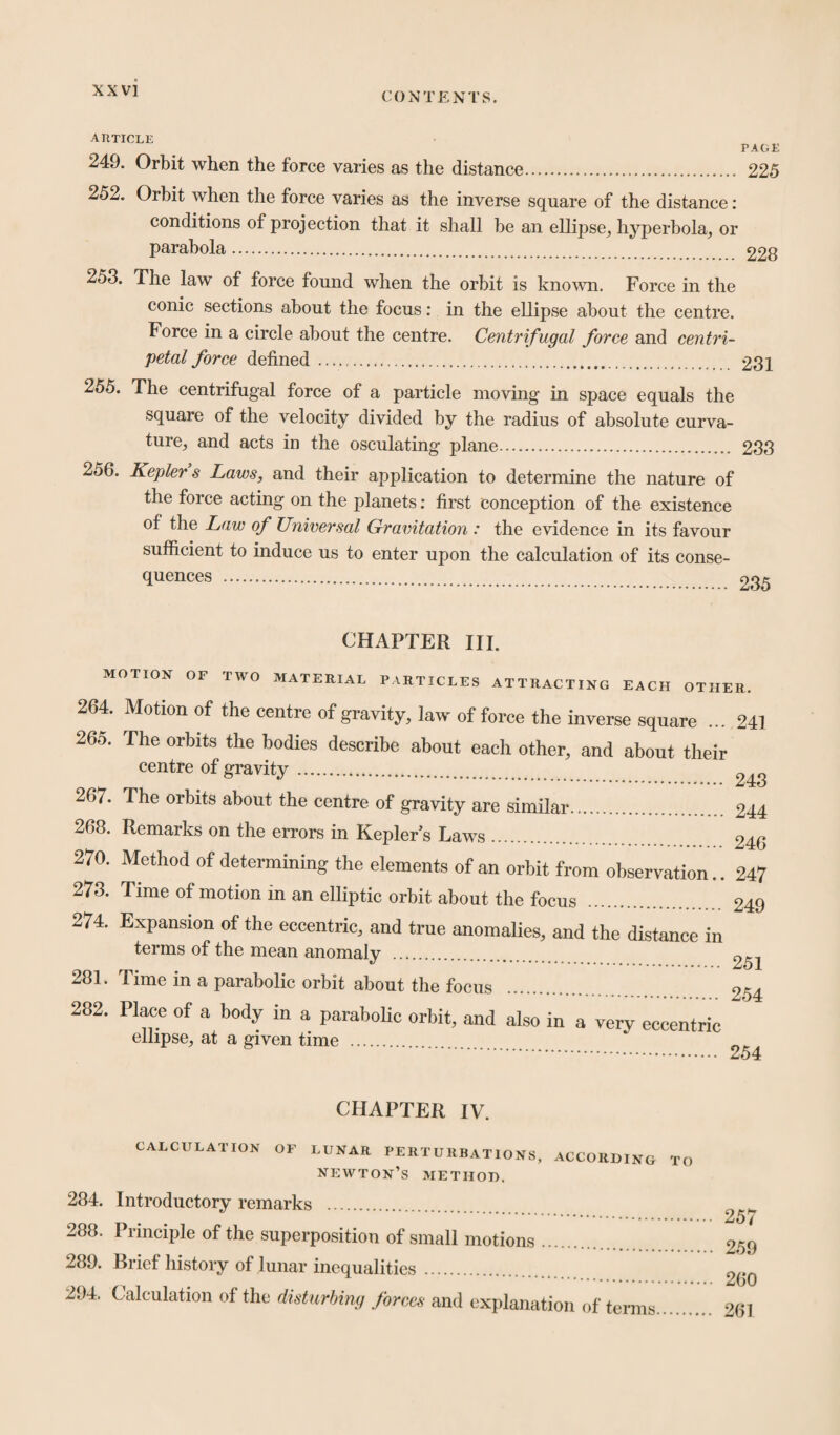 CONTENTS. ahticle PAGE 249. Orbit when the force varies as the distance. 225 252. Orbit when the force varies as the inverse square of the distance: conditions of projection that it shall be an ellipse, hyperbola, or parabola. 228 253. The law of force found when the orbit is known. Force in the conic sections about the focus: in the ellipse about the centre. Force in a circle about the centre. Centrifugal force and centri¬ petal force defined. 231 255. The centrifugal force of a particle moving in space equals the square of the velocity divided by the radius of absolute curva¬ ture, and acts in the osculating plane. 233 256. Keplers Laws, and their application to determine the nature of the force acting on the planets: first conception of the existence of the Law of Universal Gravitation : the evidence in its favour sufficient to induce us to enter upon the calculation of its conse¬ quences . CHAPTER III. MOTION OF TWO MATERIAL PARTICLES ATTRACTING EACH OTHER. 264. Motion of the centre of gravity, law of force the inverse square ... 241 265. The orbits the bodies describe about each other, and about their centre of gravity. 243 26/. The orbits about the centre of gravity are similar. 244 268. Remarks on the errors in Kepler’s Laws. 246 270. Method of determining the elements of an orbit from observation.. 247 273. Time of motion in an elliptic orbit about the focus . 249 274. Expansion of the eccentric, and true anomalies, and the distance in terms of the mean anomaly . m 281. Time in a parabolic orbit about the focus . 254 282. Place of a body in a parabolic orbit, and also in a very eccentric ellipse, at a given time . . 254 CHAPTER IV. CALCULATION OF LUNAR PERTURBATIONS, ACCORDING newton’s METHOD. 284. Introductory remarks . 288. Principle of the superposition of small motions. 289. Brief history of lunar inequalities. 294. Calculation of the disturbing forces and explanation of terms TO 257 259 260 261