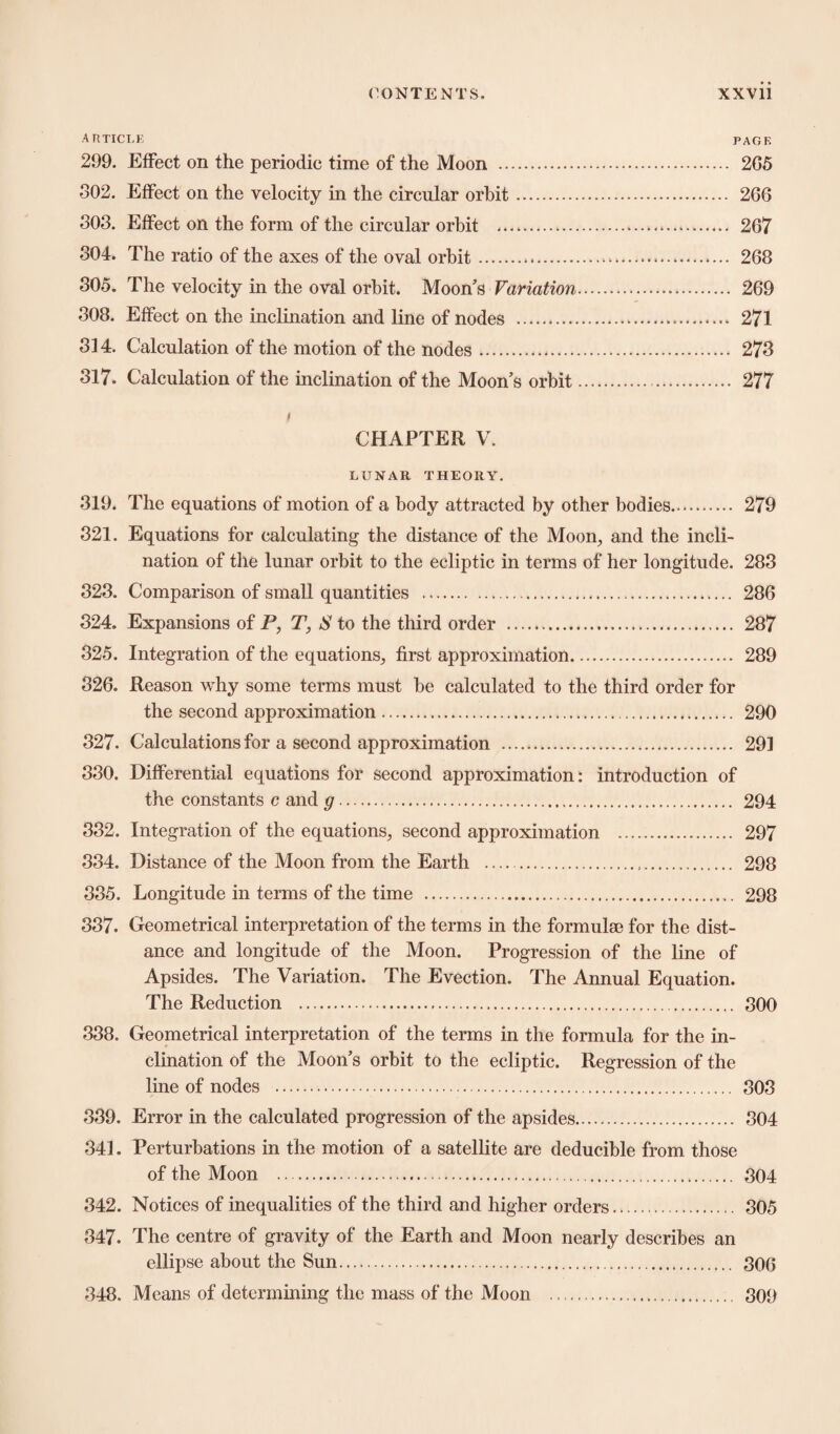 ARTICLE PAGE 299. Effect on the periodic time of the Moon . 2G5 802. Effect on the velocity in the circular orbit. 266 803. Effect on the form of the circular orbit .. 267 304. The ratio of the axes of the oval orbit... 268 305. The velocity in the oval orbit. Moon's Variation. 269 308. Effect on the inclination and line of nodes . 271 314. Calculation of the motion of the nodes. . 273 317. Calculation of the inclination of the Moon’s orbit. 277 / CHAPTER V. LUNAR THEORY. 319. The equations of motion of a body attracted by other bodies. 279 321. Equations for calculating the distance of the Moon, and the incli¬ nation of the lunar orbit to the ecliptic in terms of her longitude. 283 323. Comparison of small quantities . 286 324. Expansions of P, T, S to the third order . 287 325. Integration of the equations, first approximation. 289 326. Reason why some terms must be calculated to the third order for the second approximation. 290 327. Calculations for a second approximation . 291 330. Differential equations for second approximation: introduction of the constants c and g. 294 332. Integration of the equations, second approximation . 297 334. Distance of the Moon from the Earth ... 298 335. Longitude in terms of the time ... 298 337. Geometrical interpretation of the terms in the formulae for the dist¬ ance and longitude of the Moon. Progression of the line of Apsides. The Variation. The Evection. The Annual Equation. The Reduction . 300 338. Geometrical interpretation of the terms in the formula for the in¬ clination of the Moon’s orbit to the ecliptic. Regression of the line of nodes . 303 339. Error in the calculated progression of the apsides. 304 341. Perturbations in the motion of a satellite are deducible from those of the Moon . 304 342. Notices of inequalities of the third and higher orders. 305 347. The centre of gravity of the Earth and Moon nearly describes an ellipse about the Sun. 306 348. Means of determining the mass of the Moon . 309