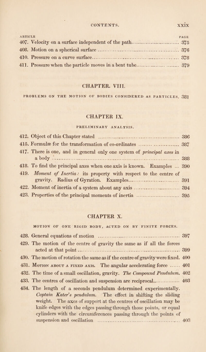 ARTICLE PAGE 407. Velocity on a surface independent of the path. 375 408. Motion on a spherical surface. 376 410. Pressure on a curve surface. 378 411. Pressure when the particle moves in a bent tube. 379 CHAPTER. VIII. PROBLEMS ON THE MOTION OF BODIES CONSIDERED AS PARTICLES. 381 CHAPTER IX. PRELIMINARY ANALYSIS. 412. Object of this Chapter stated . 386 415. Formulae for the transformation of co-ordinates . 387 417. There is one, and in general only one system of principal axes in a body . 388 418. To find the principal axes when one axis is known. Examples ... 390 419. Moment of Inertia: its property with respect to the centre of gravity. Radius of Gyration. Examples. 391 422. Moment of inertia of a system about any axis. 394 423. Properties of the principal moments of inertia . 395 CHAPTER X. MOTION OF ONE RIGID BODY, ACTED ON BY FINITE FORCES. 428. General equations of motion . 397 429. The motion of the centre of gravity the same as if all the forces acted at that point. 399 430. The motion of rotation the same as if the centre of gravity were fixed. 400 431. Motion about a fixed axis. The angular accelerating force . 401 432. The time of a small oscillation, gravity. The Compound Pendulum. 402 433. The centres of oscillation and suspension are reciprocal. 403 434. The length of a seconds pendulum determined experimentally. Captain Katers pendulum. The effect in shifting the sliding weight. The axes of support at the centres of oscillation may be knife edges with the edges passing through those points, or equal cylinders with the circumferences passing through the points of suspension and oscillation . 403