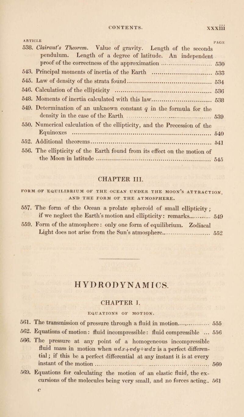 ARTICLE 538. Clairaut’s Theorem. Value of gravity. Length of the seconds pendulum. Length of a degree of latitude. An independent proof of the correctness of the approximation. 530 543. Principal moments of inertia of the Earth . 533 545. Law of density of the strata found. 534 546. Calculation of the ellipticity . 536 548. Moments of inertia calculated with this law. 538 549. Determination of an unknown constant q in the formula for the density in the case of the Earth . 539 550. Numerical calculation of the ellipticity, and the Precession of the Equinoxes . 540 552. Additional theorems. 541 556. The ellipticity of the Earth found from its effect on the motion of the Moon in latitude. 545 CHAPTER III. FORM OF EQUILIBRIUM OF THE OCEAN UNDER THE MOON’S ATTRACTION, AND THE FORM OF THE ATMOSPHERE. 557. The form of the Ocean a prolate spheroid of small ellipticity; if we neglect the Earth’s motion and ellipticity: remarks.. 549 559. Form of the atmosphere: only one form of equilibrium. Zodiacal Light does not arise from the Sun’s atmosphere. 552 HYDRODYNAMICS. CHAPTER I. EQUATIONS OF MOTION. 561. The transmission of pressure through a fluid in motion. 555 562. Equations of motion: fluid incompressible: fluid compressible ... 556 566. The pressure at any point of a homogeneous incompressible fluid mass in motion when udcv+vdy+wdz is a perfect differen¬ tial ; if this be a perfect differential at any instant it is at every instant of the motion.. 560 569. Equations for calculating the motion of an elastic fluid, the ex¬ cursions of the molecules being very small, and no forces acting.. 561