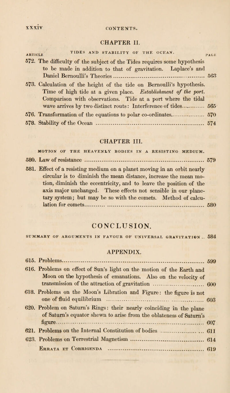 CHAPTER II. ARTICLE TIDES AND STABILITY OF THE OCEAN. PACK 572. The difficulty of the subject of the Tides requires some hypothesis to be made in addition to that of gravitation. Laplace’s and Daniel Bernoulli’s Theories. 563 573. Calculation of the height of the tide on Bernoulli’s hypothesis. Time of high tide at a given place. Establishment of the port. Comparison with observations. Tide at a port where the tidal wave arrives by two distinct routs: Interference of tides. 565 576. Transformation of the equations to polar co-ordinates. 570 578. Stability of the Ocean . 574 CHAPTER III. MOTION OF THE HEAVENLY BODIES IN A RESISTING MEDIUM. 580. Law of resistance . 579 581. Effect of a resisting medium on a planet moving in an orbit nearly circular is to diminish the mean distance, increase the mean mo¬ tion, diminish the eccentricity, and to leave the position of the axis major unchanged. These effects not sensible in our plane¬ tary system; but may be so with the comets. Method of calcu¬ lation for comets. 580 CONCLUSION. SUMMARY OF ARGUMENTS IN FAVOUR OF UNIVERSAL GRAVITATION.. 584 APPENDIX. 615. Problems... 599 616. Problems on effect of Sun’s light on the motion of the Earth and Moon on the hypothesis of emanations. Also on the velocity of transmission of the attraction of gravitation . 600 618. Problems on the Moon’s Libration and Figure: the figure is not one of fluid equilibrium . 603 620. Problem on Saturn’s Rings: their nearly coinciding in the plane of Saturn’s equator shewn to arise from the oblateness of Saturn’s figure. 607 621. Problems on the Internal Constitution of bodies . Gil 623. Problems on Terrestrial Magnetism . 614 Errata et Corrigenda . 619