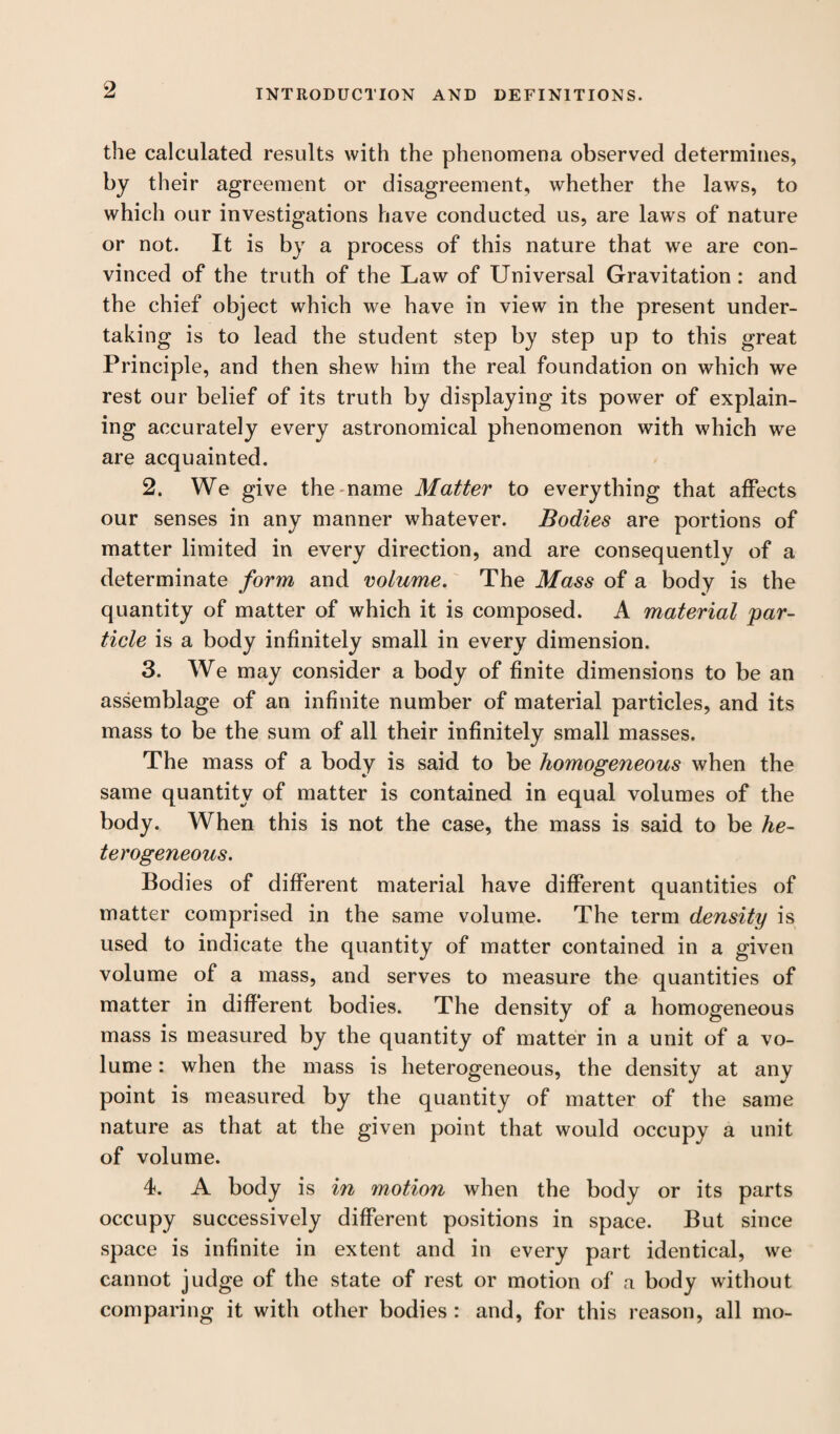 the calculated results with the phenomena observed determines, by their agreement or disagreement, whether the laws, to which our investigations have conducted us, are laws of nature or not. It is by a process of this nature that we are con¬ vinced of the truth of the Law of Universal Gravitation : and the chief object which we have in view in the present under¬ taking is to lead the student step by step up to this great Principle, and then shew him the real foundation on which we rest our belief of its truth by displaying its power of explain¬ ing accurately every astronomical phenomenon with which we are acquainted. 2. We give the name Matter to everything that affects our senses in any manner whatever. Bodies are portions of matter limited in every direction, and are consequently of a determinate form and volume. The Mass of a body is the quantity of matter of which it is composed. A material par¬ ticle is a body infinitely small in every dimension. 3. We may consider a body of finite dimensions to be an assemblage of an infinite number of material particles, and its mass to be the sum of all their infinitely small masses. The mass of a body is said to be homogeneous when the same quantity of matter is contained in equal volumes of the body. When this is not the case, the mass is said to be he¬ terogeneous. Bodies of different material have different quantities of matter comprised in the same volume. The term density is used to indicate the quantity of matter contained in a given volume of a mass, and serves to measure the quantities of matter in different bodies. The density of a homogeneous mass is measured by the quantity of matter in a unit of a vo¬ lume : when the mass is heterogeneous, the density at any point is measured by the quantity of matter of the same nature as that at the given point that would occupy a unit of volume. 4. A body is in motion when the body or its parts occupy successively different positions in space. But since space is infinite in extent and in every part identical, we cannot judge of the state of rest or motion of a body without comparing it with other bodies : and, for this reason, all mo-