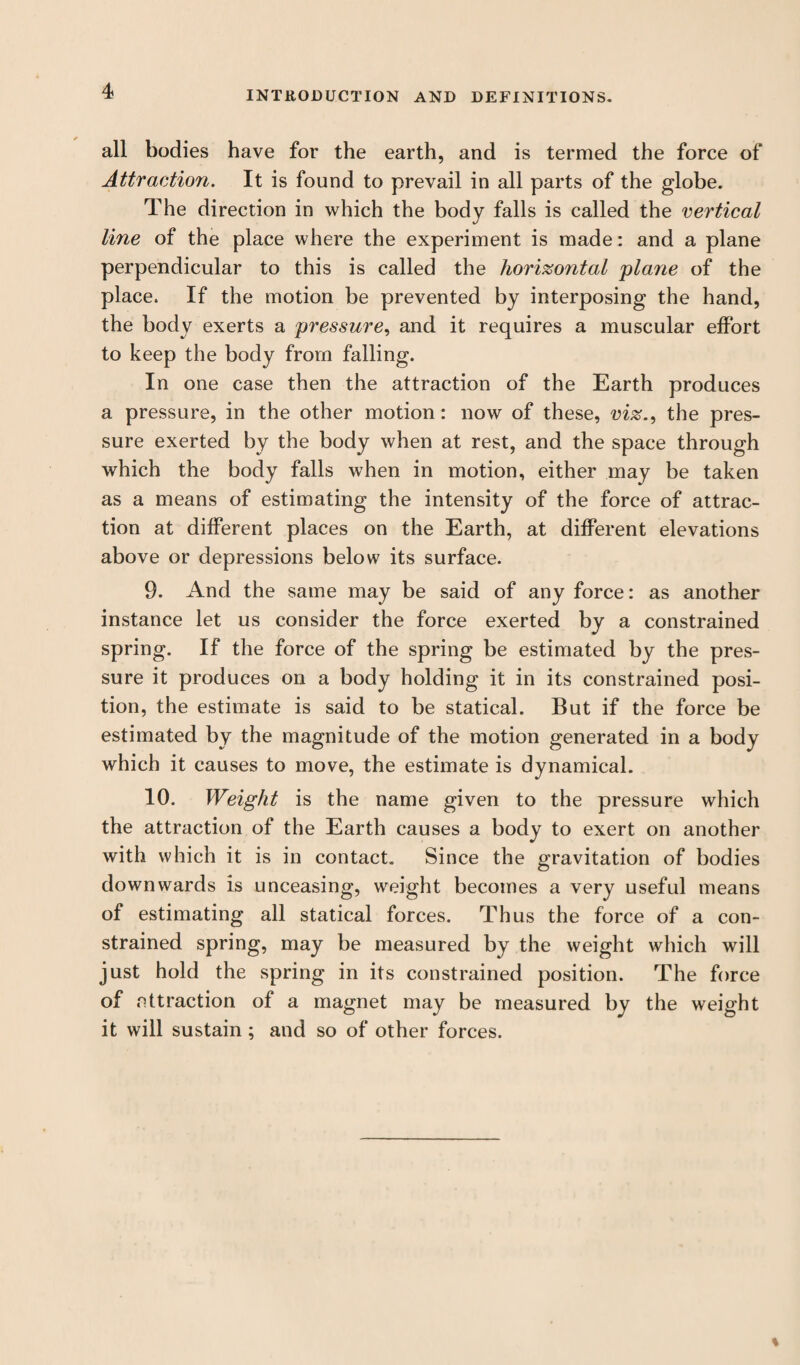 all bodies have for the earth, and is termed the force of Attraction. It is found to prevail in all parts of the globe. The direction in which the body falls is called the vertical line of the place where the experiment is made: and a plane perpendicular to this is called the horizontal plane of the place. If the motion be prevented by interposing the hand, the body exerts a pressure, and it requires a muscular effort to keep the body from falling. In one case then the attraction of the Earth produces a pressure, in the other motion: now of these, viz., the pres¬ sure exerted by the body when at rest, and the space through which the body falls when in motion, either may be taken as a means of estimating the intensity of the force of attrac¬ tion at different places on the Earth, at different elevations above or depressions below its surface. 9. And the same may be said of any force: as another instance let us consider the force exerted by a constrained spring. If the force of the spring be estimated by the pres¬ sure it produces on a body holding it in its constrained posi¬ tion, the estimate is said to be statical. But if the force be estimated by the magnitude of the motion generated in a body which it causes to move, the estimate is dynamical. 10. Weight is the name given to the pressure which the attraction of the Earth causes a body to exert on another with which it is in contact. Since the gravitation of bodies downwards is unceasing, weight becomes a very useful means of estimating all statical forces. Thus the force of a con¬ strained spring, may be measured by the weight which will just hold the spring in its constrained position. The force of attraction of a magnet may be measured by the weight it will sustain ; and so of other forces.