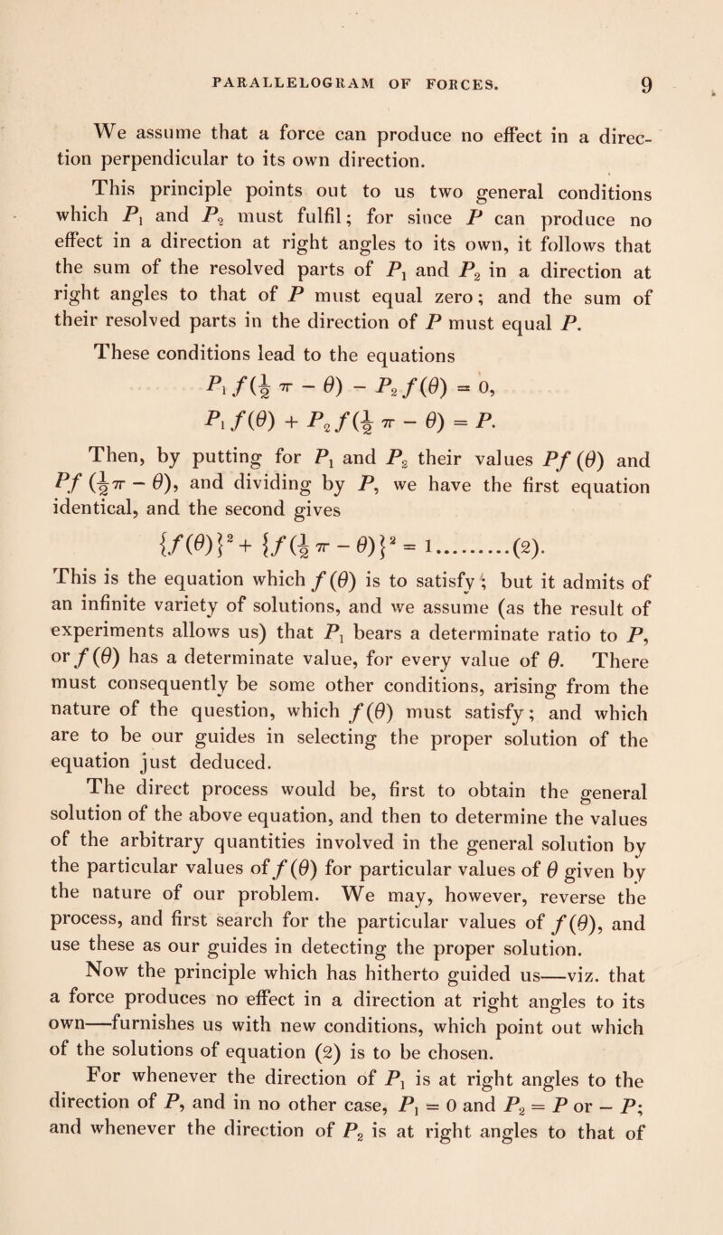 We assume that a force can produce no effect in a direc¬ tion perpendicular to its own direction. This principle points out to us two general conditions which P, and P2 must fulfil; for since P can produce no effect in a direction at right angles to its own, it follows that the sum of the resolved parts of Pl and P2 in a direction at right angles to that of P must equal zero; and the sum of their resolved parts in the direction of P must equal P. These conditions lead to the equations PtfQir-0) ~P2f(0) -0, A/(0) + Pa/(£ir-0)«P. Then, by putting for P1 and P2 their values Pf (0) and pf (i^r - 0), and dividing by P, we have the first equation identical, and the second gives {/(#)}*+ {/(£*r-0) |2= 1.(2). This is the equation which f {0) is to satisfy ; but it admits of an infinite variety of solutions, and we assume (as the result of experiments allows us) that PT bears a determinate ratio to P, or/($) has a determinate value, for every value of 0. There must consequently be some other conditions, arising from the nature of the question, which f(Q) must satisfy; and which are to be our guides in selecting the proper solution of the equation just deduced. The direct process would be, first to obtain the general solution of the above equation, and then to determine the values of the arbitrary quantities involved in the general solution by the particular values of f (0) for particular values of 0 given by the nature of our problem. We may, however, reverse the process, and first search for the particular values of f (0), and use these as our guides in detecting the proper solution. Now the principle which has hitherto guided us—viz. that a force produces no effect in a direction at right angles to its own—furnishes us with new conditions, which point out which of the solutions of equation (2) is to be chosen. For whenever the direction of Pl is at right angles to the direction of P, and in no other case, P, = 0 and P2 = P or - P; and whenever the direction of P2 is at right angles to that of