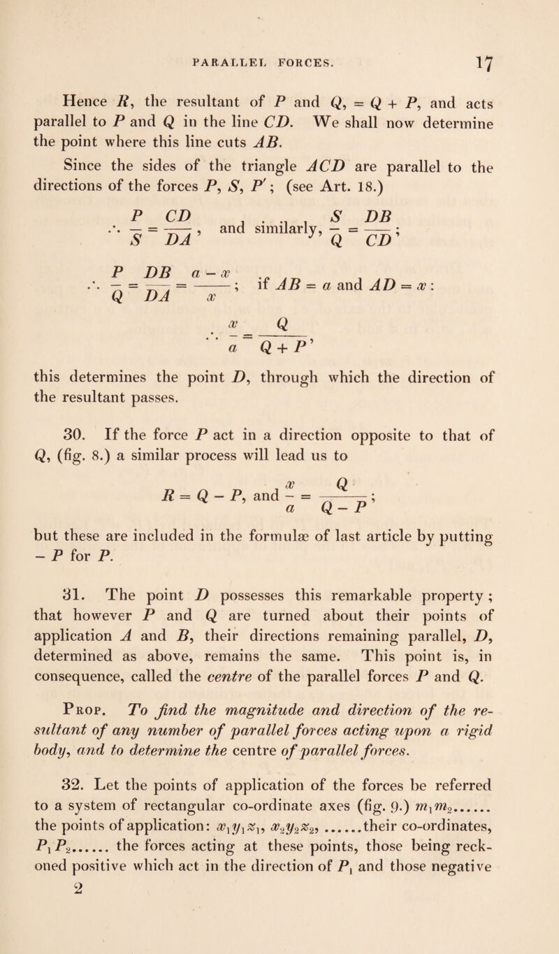 Hence R, the resultant of P and Q, = Q + P, and acts parallel to P and Q in the line CD. We shall now determine the point where this line cuts AB. Since the sides of the triangle ACD are parallel to the directions of the forces P, S9 P'; (see Art. 18.) P CD ~s ~ Ida ’ and similarly, S Q DB cp; P Q DP a — x DA x if AB = a and AD = x : fl=Q + P’ this determines the point Z), through which the direction of the resultant passes. 30. If the force P act in a direction opposite to that of Q, (fig. 8.) a similar process will lead us to R = Q - P, and - = ; a Q — P but these are included in the formulae of last article by putting - P for P. 31. The point D possesses this remarkable property; that however P and Q are turned about their points of application A and P, their directions remaining parallel, Z), determined as above, remains the same. This point is, in consequence, called the centre of the parallel forces P and Q. Prop. To find the magnitude and direction of the re¬ sultant of any number of parallel forces acting upon a rigid body, and to determine the centre of parallel forces. 32. Let the points of application of the forces be referred to a system of rectangular co-ordinate axes (fig. 9.) mxm2. the points of application: xlyl%l, oo2y2%2^.their co-ordinates, Px P2.the forces acting at these points, those being reck¬ oned positive which act in the direction of P, and those negative 2