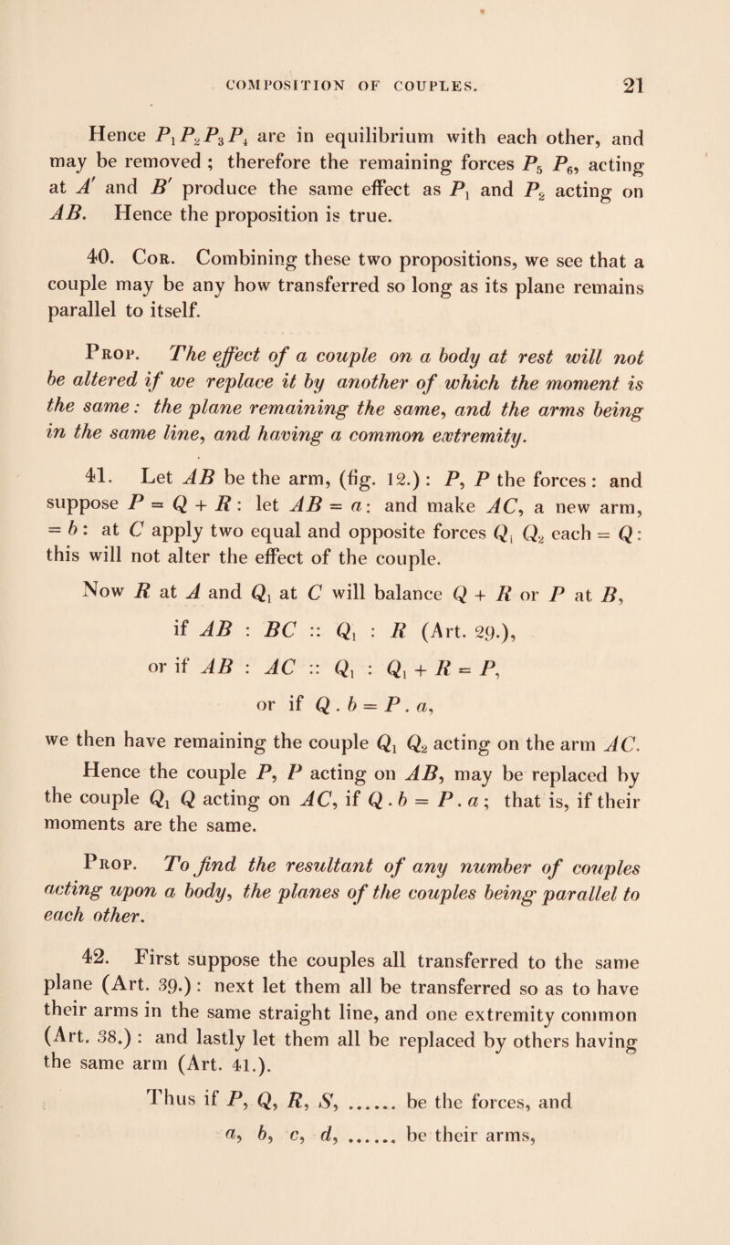 Hence PlP2P^Pi are in equilibrium with each other, and may be removed ; therefore the remaining forces P5 P6, acting at A and B' produce the same effect as Px and P2 acting on AB. Hence the proposition is true. 40. Cor. Combining these two propositions, we see that a couple may be any how transferred so long as its plane remains parallel to itself. Prop. The effect of a couple on a body at rest will not be altered if we replace it by another of which the moment is the same: the plane remaining the same, and the arms being in the same line, and having a common extremity. 41. Let AB be the arm, (fig. 12.) : P, P the forces : and suppose P = Q + B: let AB = a: and make AC, a new arm, - b: at C apply two equal and opposite forces Q{ Q2 each = Q: this will not alter the effect of the couple. Now R at A and Qy at C will balance Q + R or P at P, if AB : BC :: Q, : R (Art. 29.), or if AB : AC :: Qx : Qy + R = P, or if Q . b = P . a, we then have remaining the couple Q1 Q2 acting on the arm AC. Hence the couple P, P acting on AB, may be replaced by the couple Q acting on AC, if Q . b = P. a ; that is, if their moments are the same. Prop. To find the resultant of any number of couples acting upon a body, the planes of the couples being parallel to each other. 42. First suppose the couples all transferred to the same plane (Art. 39.) : next let them all be transferred so as to have their arms in the same straight line, and one extremity common (Art. 38.) : and lastly let them all be replaced by others having the same arm (Art. 41.). I hus if P, R, . be the forces, and a, 6, c, d, . be their arms,