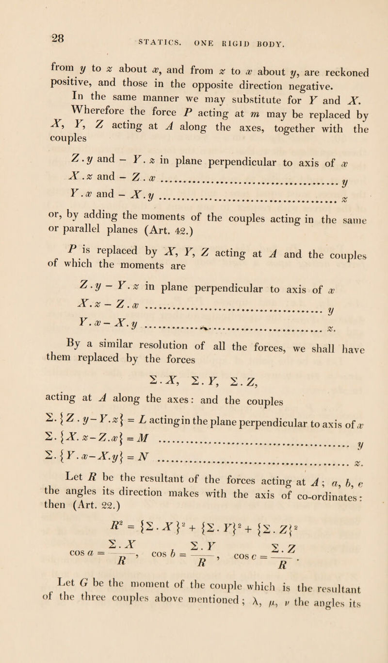 STATICS. ONE RIGID BODY. from y to % about a?, and from % to at about ?/, are reckoned positive, and those in the opposite direction negative. In the same manner we may substitute for F and X. Wherefore the force P acting at m may be replaced by X, F, Z acting at A along the axes, together with the couples Z .y and - F. a in plane perpendicular to axis of at X. % and - Z .at.. Y. at and - X.y... % or, by adding the moments of the couples acting in the same or parallel planes (Art. 42.) P is replaced by X, F, Z acting at A and the couples of which the moments are Z.y Y.% in plane perpendicular to axis of X. % — Z. at . t Y. at - X .y . at y %. By a similar resolution of all the forces, we shall have them replaced by the forces 2.X, 2. F, 2.Z, acting at A along the axes: and the couples ^.\Z . y-Y.%\ = L actingin the plane perpendicular to axis oF 2.\X. z~Z.at\ = M . '2.{Y.a-X.y} = N . Let R be the resultant of the forces acting at A ; a, b, c the angles its direction makes with the axis of co-ordinates: then (Art. 22.) v y z. R2 = {2. F}2 + {2. 2.X R 2 F y y cos a = —, cos b = 5 cos c = fir R R Let G be the moment of the couple which is the resultant ot the three couples above mentioned; A, „ the angles its