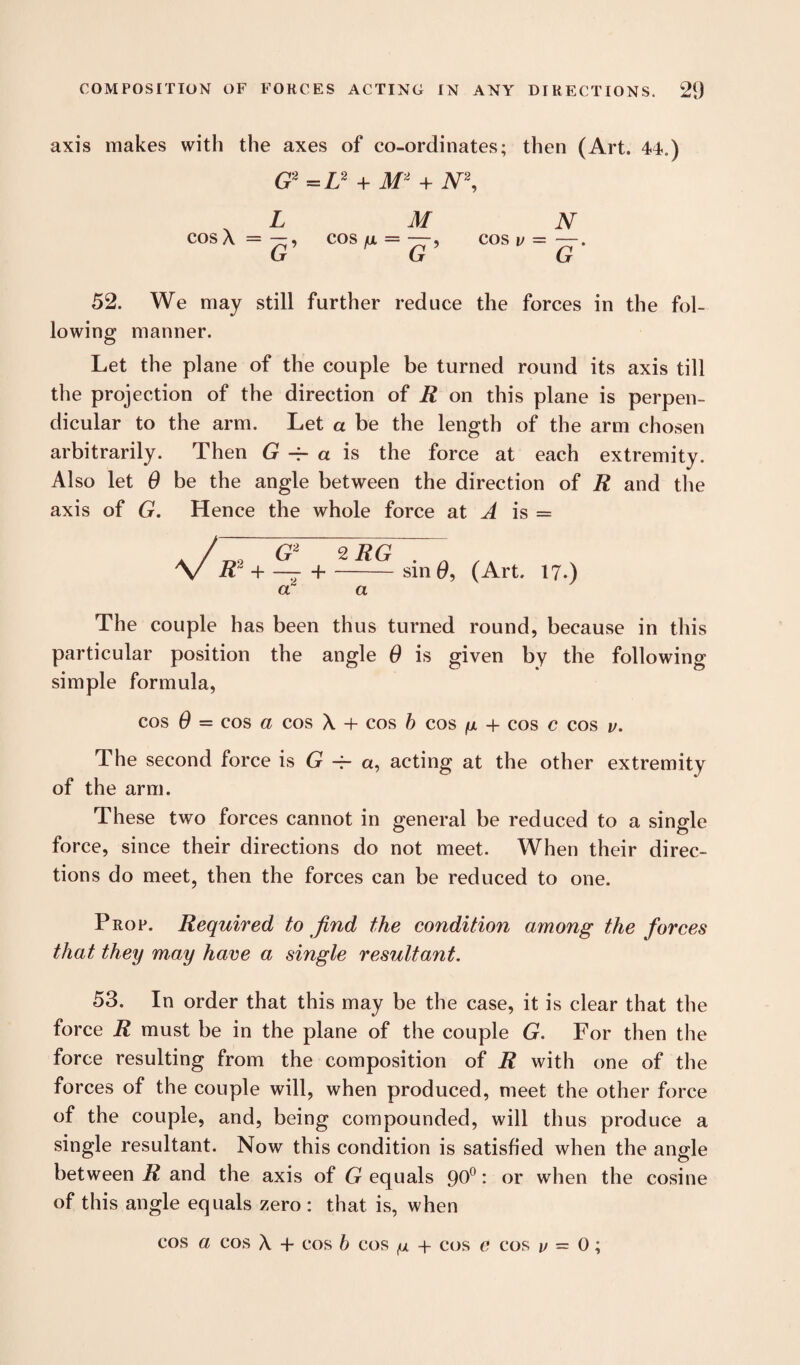 axis makes with the axes of co-ordinates; then (Art. 44.) G2 = L2 + M2 + N2, , L M N COSA=—, COS fX = —, cos v =—. G G G 52. We may still further reduce the forces in the fol¬ lowing manner. Let the plane of the couple be turned round its axis till the projection of the direction of R on this plane is perpen¬ dicular to the arm. Let a be the length of the arm chosen arbitrarily. Then G -r a is the force at each extremity. Also let 0 be the angle between the direction of R and the axis of G. Hence the whole force at A is = / G 2 9 T? f1 V R* + +-sin e, (Art. 17.) a a The couple has been thus turned round, because in this particular position the angle 0 is given by the following simple formula, cos 0 = cos a cos X + cos b cos fx + cos c cos v. The second force is G -f- a, acting at the other extremity of the arm. These two forces cannot in general be reduced to a single force, since their directions do not meet. When their direc¬ tions do meet, then the forces can be reduced to one. Prop. Required to find the condition among the forces that they may have a single resultant. 53. In order that this may be the case, it is clear that the force R must be in the plane of the couple G. For then the force resulting from the composition of R with one of the forces of the couple will, when produced, meet the other force of the couple, and, being compounded, will thus produce a single resultant. Now this condition is satisfied when the angle between R and the axis of G equals 90°: or when the cosine of this angle equals zero : that is, when cos a cos X + cos b cos (x + cos c cos v = 0;