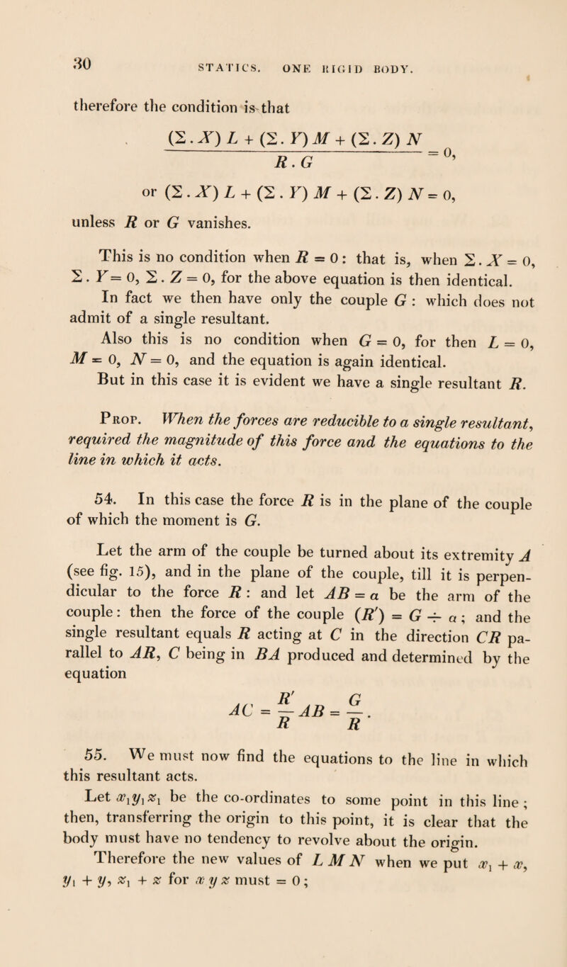 STATICS. ONE RIGID BODY. therefore the condition iVthat (Z.X) L + (2. Y)M+ (2.Z) N R.G = °’ or (2 . X) L + (2 . F) A/ + (2. Z) J\T= o, unless R or G vanishes. This is no condition when R = 0 : that is, when 2. A = 0, 2. Y= 0, 2. Z = 0, for the above equation is then identical. In fact we then have only the couple G : which does not admit of a single resultant. Also this is no condition when G = 0, for then L = 0, M = 0, JV = 0, and the equation is again identical. But in this case it is evident we have a single resultant R. Prop. When the forces are reducible to a single resultant, required the magnitude of this force and the equations to the line in which it acts. 54. In this case the force R is in the plane of the couple of which the moment is G. Let the arm of the couple be turned about its extremity A (see fig. 15), and in the plane of the couple, till it is perpen¬ dicular to the force R : and let AB = « be the arm of the couple: then the force of the couple (R') = G -f- a ; and the single resultant equals R acting at C in the direction CR pa¬ rallel to AR, C being in BA produced and determined by the equation AC = ~ AB = —. R R 55. We must now find the equations to the line in which this resultant acts. Leta?!?/]#! be the co-ordinates to some point in this line; then, transferring the origin to this point, it is clear that the body must have no tendency to revolve about the origin. Therefore the new values of LMN when we put + a?, yi + y, + # for x y % must = 0 ;