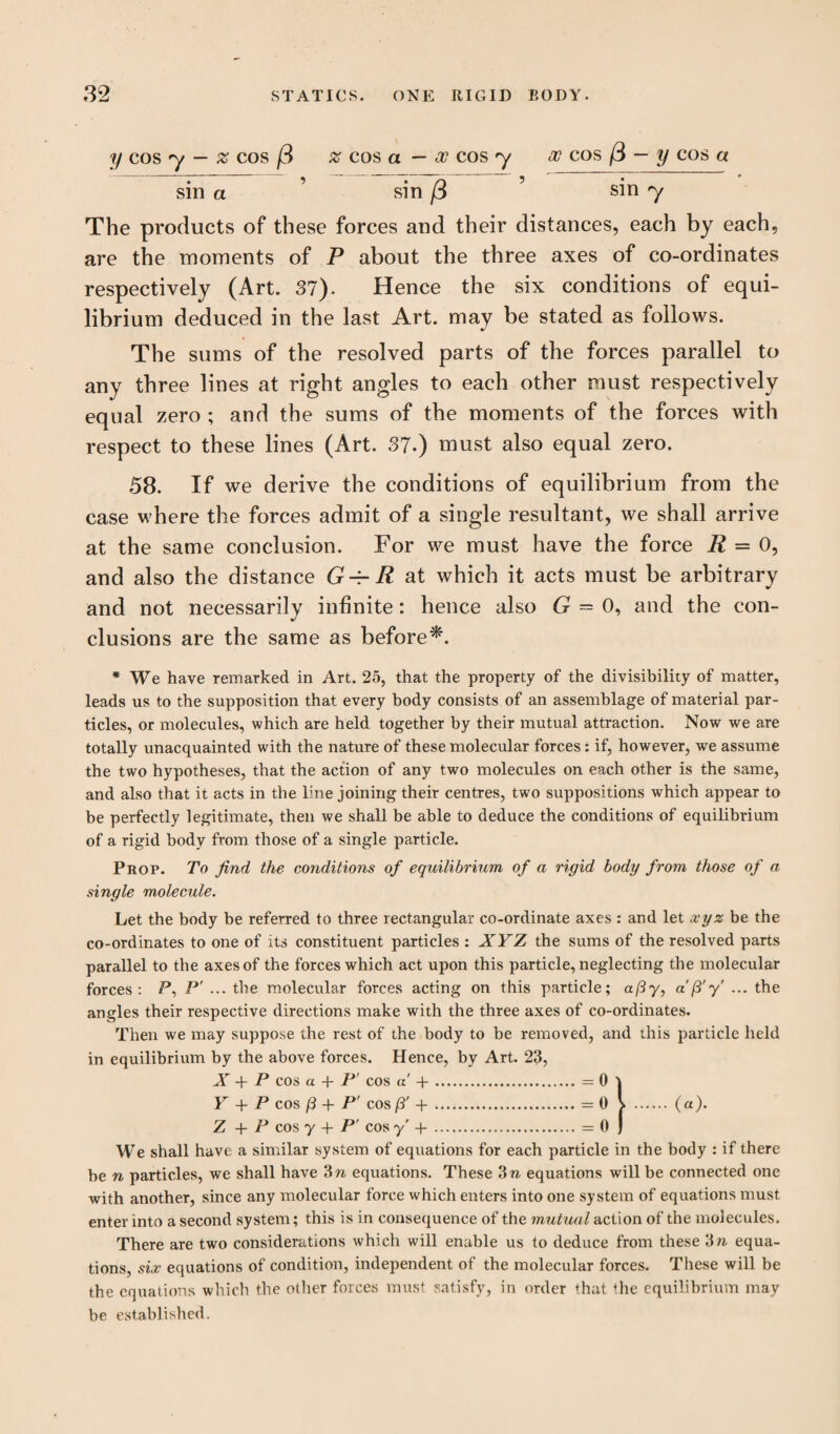 y cos y — % cos % cos a — oc cos y oc cos /3 — y cos a sin a ’ sin /3 ’ sin y The products of these forces and their distances, each by each, are the moments of P about the three axes of co-ordinates respectively (Art. 37). Hence the six conditions of equi¬ librium deduced in the last Art. may be stated as follows. The sums of the resolved parts of the forces parallel to any three lines at right angles to each other must respectively equal zero ; and the sums of the moments of the forces with respect to these lines (Art. 37.) must also equal zero. 58. If we derive the conditions of equilibrium from the case where the forces admit of a single resultant, we shall arrive at the same conclusion. For we must have the force R = 0, and also the distance G^R at which it acts must be arbitrary and not necessarily infinite: hence also G — 0, and the con¬ clusions are the same as before^. * We have remarked in Art. 25, that the property of the divisibility of matter, leads us to the supposition that every body consists of an assemblage of material par¬ ticles, or molecules, which are held together by their mutual attraction. Now we are totally unacquainted with the nature of these molecular forces: if, however, we assume the two hypotheses, that the action of any two molecules on each other is the same, and also that it acts in the line joining their centres, two suppositions which appear to be perfectly legitimate, then we shall be able to deduce the conditions of equilibrium of a rigid body from those of a single particle. Prop. To find the conditions of equilibrium of a rigid body from those of a single molecule. Let the body be referred to three rectangular co-ordinate axes : and let xyz be the co-ordinates to one of its constituent particles : XYZ the sums of the resolved parts parallel to the axes of the forces which act upon this particle, neglecting the molecular forces: P, P' ... the molecular forces acting on this particle; a/3y, a'/3'y' ... the angles their respective directions make with the three axes of co-ordinates. Then we may suppose the rest of the body to be removed, and this particle held in equilibrium by the above forces. Hence, by Art. 23, A -4- P cos cl 4* P cos a 4.*.. “ 0 t Y + P cos /3 + P' cos/S' -f-.=0 l . (a). Z + P cos y 4- P' cos y -f-.= 0 j We shall have a similar system of equations for each particle in the body : if there be n particles, we shall have 3 n equations. These 3 n equations will be connected one with another, since any molecular force which enters into one system of equations must enter into a second system; this is in consequence of the mutual action of the molecules. There are two considerations which will enable us to deduce from these 3n equa¬ tions, six equations of condition, independent of the molecular forces. These will be the equations which the other forces must satisfy, in order that the equilibrium may be established.