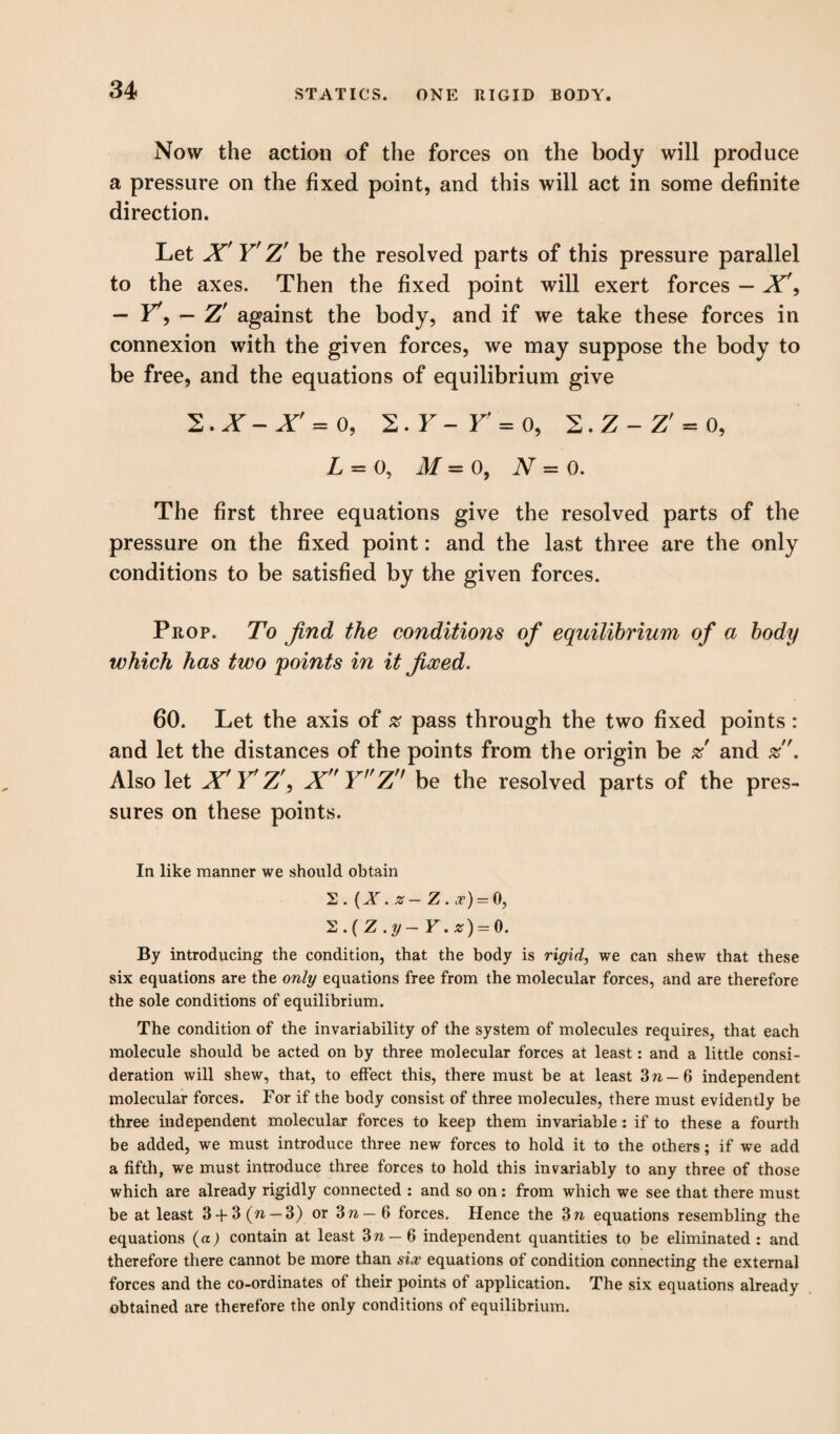 Now the action of the forces on the body will produce a pressure on the fixed point, and this will act in some definite direction. Let X Y' Z' be the resolved parts of this pressure parallel to the axes. Then the fixed point will exert forces — X\ — Y*, — Z' against the body, and if we take these forces in connexion with the given forces, we may suppose the body to be free, and the equations of equilibrium give 2. X - Xf = o, 2. F - Y = o, 2. Z - Z' = o, L = o, M = 0, N = o. The first three equations give the resolved parts of the pressure on the fixed point: and the last three are the only conditions to be satisfied by the given forces. Prop. To find the conditions of equilibrium of a body which has two points in it fixed. 60. Let the axis of % pass through the two fixed points : and let the distances of the points from the origin be and . Also let X'Y'Z\ X Y,fZn be the resolved parts of the pres¬ sures on these points. In like manner we should obtain 2. (X. z — Z . o’) = 0, 2.(Z.y- Y.z) = 0. By introducing the condition, that the body is rigid, we can shew that these six equations are the only equations free from the molecular forces, and are therefore the sole conditions of equilibrium. The condition of the invariability of the system of molecules requires, that each molecule should be acted on by three molecular forces at least: and a little consi¬ deration will shew, that, to effect this, there must be at least Zn- 6 independent molecular forces. For if the body consist of three molecules, there must evidently be three independent molecular forces to keep them invariable : if to these a fourth be added, we must introduce three new forces to hold it to the others; if we add a fifth, we must introduce three forces to hold this invariably to any three of those which are already rigidly connected : and so on: from which we see that there must be at least 3 + 3 (n — 3) or Zn — 6 forces. Hence the Zn equations resembling the equations (a) contain at least Zn — 6 independent quantities to be eliminated : and therefore there cannot be more than six equations of condition connecting the external forces and the co-ordinates of their points of application. The six equations already obtained are therefore the only conditions of equilibrium.