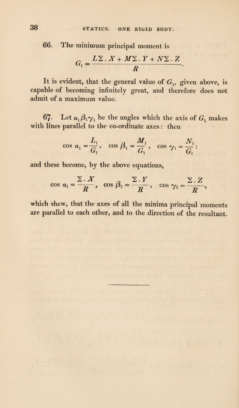 66. The minimum principal moment is _ L2.X+J/2. F + X2.Z Gl---. It is evident, that the general value of Gv given above, is capable of becoming infinitely great, and therefore does not admit of a maximum value. 67* Let a1(3iy1 be the angles which the axis of Gx makes with lines parallel to the co-ordinate axes: then Lx a COS C*1 = — 5 COS , Cri cos 7i = TT : and these become, by the above equations, 2.X 2.F C0S ai = R 5 C°S ^ = tT~? cos = R 2. Z ~R~' which shew, that the axes of all the minima principal moments are parallel to each other, and to the direction of the resultant.