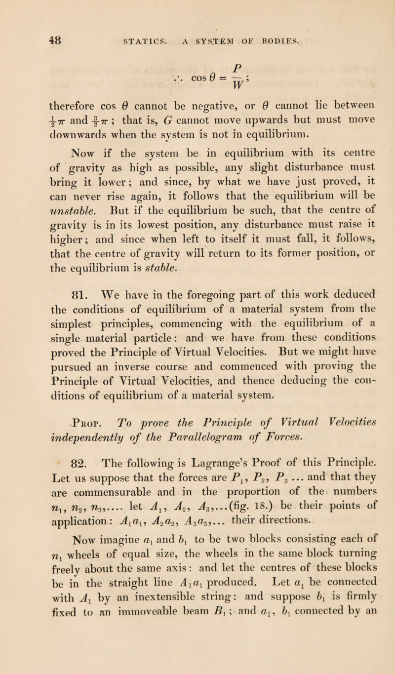 therefore cos 0 cannot be negative, or 0 cannot lie between and -§-7r ; that is, G cannot move upwards but must move downwards when the system is not in equilibrium. Now if the system be in equilibrium with its centre of gravity as high as possible, any slight disturbance must bring it lower; and since, by what we have just proved, it can never rise again, it follows that the equilibrium will be unstable. But if the equilibrium be such, that the centre of gravity is in its lowest position, any disturbance must raise it higher; and since when left to itself it must fall, it follows, that the centre of gravity will return to its former position, or the equilibrium is stable. 81. We have in the foregoing part of this work deduced the conditions of equilibrium of a material system from the simplest principles, commencing with the equilibrium of a single material particle: and we have from these conditions proved the Principle of Virtual Velocities. But we might have pursued an inverse course and commenced with proving the Principle of Virtual Velocities, and thence deducing the con¬ ditions of equilibrium of a material system. Prop. To prove the Principle of Virtual Velocities independently of the Parallelogram of Forces. 82. The following is Lagrange’s Proof of this Principle. Let us suppose that the forces are P19 P2, P3 ... and that they are commensurable and in the proportion of the numbers nl9 n2, w3,.... let Al9 A2, J3,...(fig. 18.) be their points of application: Axal9 A2a2, A3a39... their directions. Now imagine ax and bx to be two blocks consisting each of nx wheels of equal size, the wheels in the same block turning freely about the same axis: and let the centres of these blocks be in the straight line Axax produced. Let cq be connected with Ax by an inextensible string: and suppose bx is firmly fixed to an immoveable beam B, ; and eq, bx connected by an