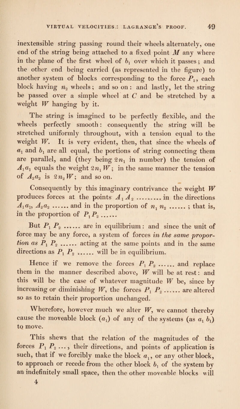 inextensible string passing round their wheels alternately, one end of the string being attached to a fixed point M any where in the plane of the first wheel of bx over which it passes; and the other end being carried (as represented in the figure) to another system of blocks corresponding to the force P2, each block having n2 wheels; and so on : and lastly, let the string be passed over a simple wheel at C and be stretched by a weight W hanging by it. The string is imagined to be perfectly flexible, and the wheels perfectly smooth: consequently the string will be stretched uniformly throughout, with a tension equal to the weight W. It is very evident, then, that since the wheels of and bx are all equal, the portions of string connecting them are parallel, and (they being 2nx in number) the tension of Axax equals the weight 2nx W; in the same manner the tension of A2 a2 is 2n2W; and soon. Consequently by this imaginary contrivance the weight W produces forces at the points AXA2 ..in the directions A1a1, A2a2.and in the proportion of n1n2.; that is, in the proportion of PXP2. But Px P2. are in equilibrium: and since the unit of force may be any force, a system of forces in the same propor¬ tion as Px P2. acting at the same points and in the same directions as Px P2 ..will be in equilibrium. Hence if we remove the forces Px P2 and replace them in the manner described above, W will be at rest: and this will be the case of whatever magnitude W be, since by increasing or diminishing W, the forces Px P2.are altered so as to retain their proportion unchanged. Wherefore, however much we alter W, we cannot thereby cause the moveable block (oq) of any of the systems (as ax bx) to move. This shews that the relation of the magnitudes of the forces Px P2 their directions, and points of application is such, that if we forcibly make the block cq, or any other block, to approach or recede from the other block b] of the system by an indefinitely small space, then the other moveable blocks will 4
