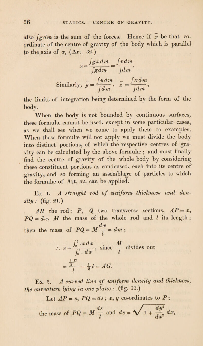 also fgdm is the sum of the forces. Hence if x be that co-, ordinate of the centre of gravity of the body which is parallel to the axis of xy (Art. 32.) _ fgxdm fxdm X fgdm fdm _ fy dm _ [zdm Similarly, y — ——— , % = -r-— , J dm Jdm the limits of integration being determined by the form of the body. When the body is not bounded by continuous surfaces, these formulae cannot be used, except in some particular cases, as we shall see when we come to apply them to examples. When these formulae will not apply we must divide the body into distinct portions, of which the respective centres of gra¬ vity can be calculated by the above formulae ; and must finally find the centre of gravity of the whole body by considering these constituent portions as condensed, each into its centre of gravity, and so forming an assemblage of particles to which the formulae of Art. 32. can be applied. Ex. 1. A straight rod of uniform thickness and den¬ sity: (fig. 21.) AB the rod: P, Q two transverse sections, AP = xy PQ = dxy M the mass of the whole rod and l its length: d op then the mass of PQ = M— = dm ; t fj .xdx . M .\ X = -T7—7- , Since — divides out J0 . dx l = = i>l = AG. I 2 Ex. 2. A curved line of uniform density and thickness, the curvature lying in one plane : (fig. 22.) Let AP = s, PQ = ds ; <r, y co-ordinates to P; ds the mass of PQ ~ M — and ds dv3 , + —• dx. dx2