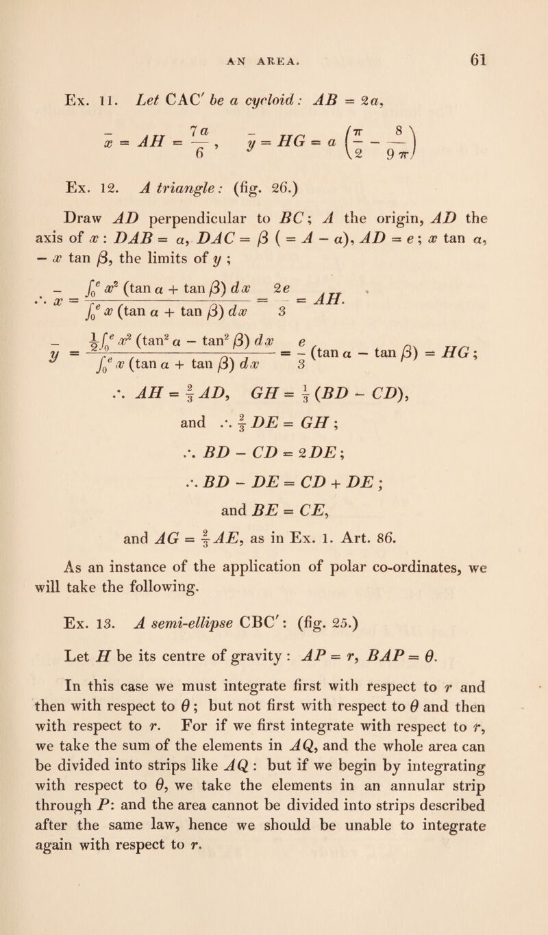 Ex. 11. Let CAC' be a cycloid: AB = 2a, x AH - 7 a 6 ’ y = HG = a Ex. 12. A triangle: (fig. 26.) Draw AD perpendicular to BC; A the origin, AD the axis of x : DAB = a, DAC = /3 ( = A - a), JD = e; a? tan a, — x tan /3, the limits of y ; /? a?2 (tan a + tan /3) da? 2e • •• x = ~-—-- %= — = AH. J0 x (tan a + tan p) dx 3 if0e (ta»2« - ‘an2 /3) dx e ^ m r,^, ^ f0x (tan a + tan /3) dx 3 ^ JET = | iA G# = i (DD - CD), and .-. § DE = GET ; BD - CD = 2DE ; .*. J?Z) - DE= CD + DE ; and BE = CE, and JG = ^AE, as in Ex. 1. Art. 86. As an instance of the application of polar co-ordinates, we will take the following. Ex. 13. A semi-ellipse CBC': (fig. 25.) Let II be its centre of gravity : AP = r, BAP = 0. In this case we must integrate first with respect to r and then with respect to 0; but not first with respect to 0 and then with respect to r. For if we first integrate with respect to r, we take the sum of the elements in AQ9 and the whole area can be divided into strips like AQ : but if we begin by integrating with respect to 6, we take the elements in an annular strip through P: and the area cannot be divided into strips described after the same law, hence we should be unable to integrate again with respect to r.