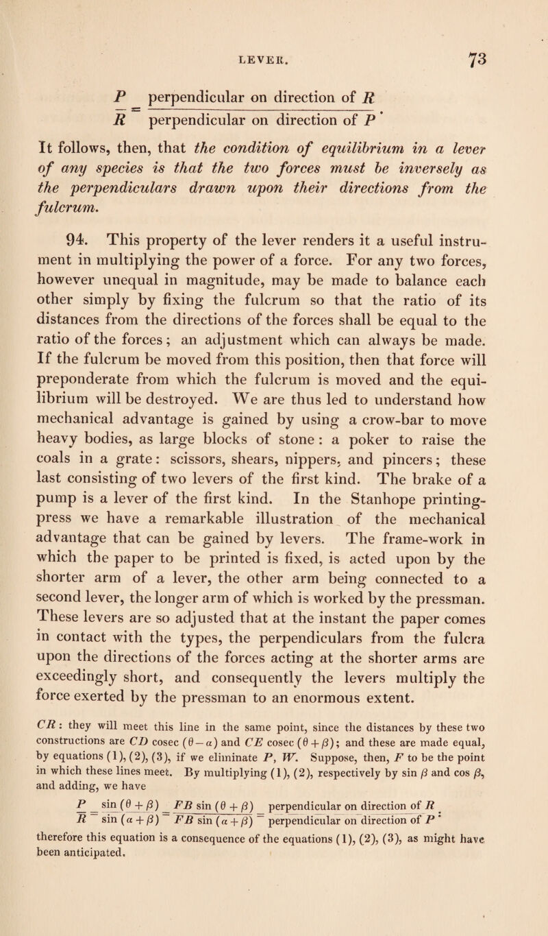 P perpendicular on direction of R R perpendicular on direction of P * It follows, then, that the condition of equilibrium in a lever of any species is that the two forces must be inversely as the perpendiculars drawn upon their directions from the fulcrum. 94. This property of the lever renders it a useful instru¬ ment in multiplying the power of a force. For any two forces, however unequal in magnitude, may be made to balance each other simply by fixing the fulcrum so that the ratio of its distances from the directions of the forces shall be equal to the ratio of the forces; an adjustment which can always be made. If the fulcrum be moved from this position, then that force will preponderate from which the fulcrum is moved and the equi¬ librium will be destroyed. We are thus led to understand how mechanical advantage is gained by using a crow-bar to move heavy bodies, as large blocks of stone: a poker to raise the coals in a grate: scissors, shears, nippers, and pincers; these last consisting of two levers of the first kind. The brake of a pump is a lever of the first kind. In the Stanhope printing- press we have a remarkable illustration of the mechanical advantage that can be gained by levers. The frame-work in which the paper to be printed is fixed, is acted upon by the shorter arm of a lever, the other arm being connected to a second lever, the longer arm of which is worked by the pressman. These levers are so adjusted that at the instant the paper comes in contact with the types, the perpendiculars from the fulcra upon the directions of the forces acting at the shorter arms are exceedingly short, and consequently the levers multiply the force exerted by the pressman to an enormous extent. CR: they will meet this line in the same point, since the distances by these two constructions are CD cosec (0 — a) and CE cosec (0 + /3); and these are made equal, by equations (1), (2), (3), if we eliminate P, W. Suppose, then, F to be the point in which these lines meet. By multiplying (1), (2), respectively by sin (3 and cos /3, and adding, we have _ sin_(0 + (3) _ FB sin (0 + (3) perpendicular on direction of R _ R sin (a + (3) FB sin (a + (3) ~ perpendicular on direction of P * therefore this equation is a consequence of the equations (1), (2), (3), as might have been anticipated.