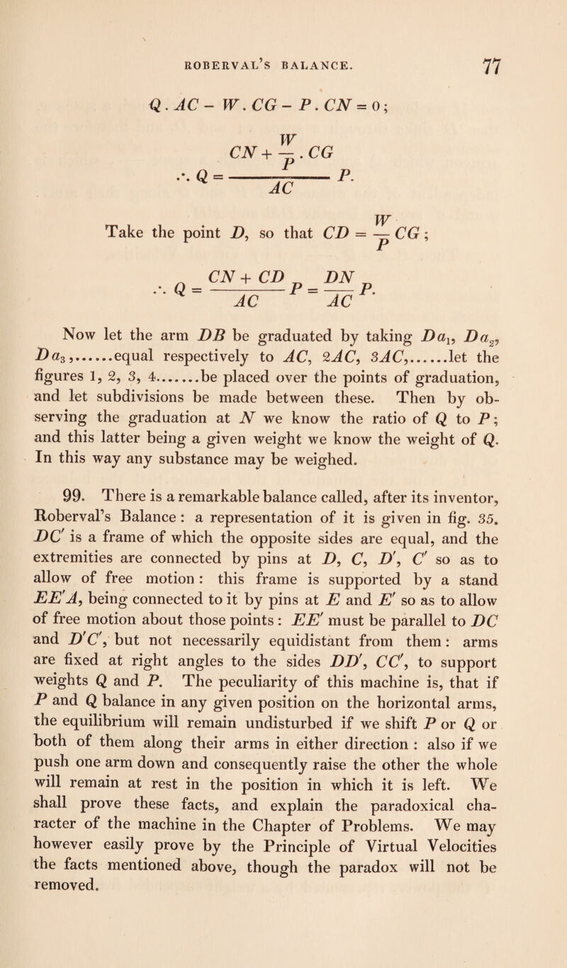 Q . AC - W. CG - P. CN = 0; W CN+-.CG AC P. Take the point Z>, so that CD = CN + CD DN D AC ~~ACP Now let the arm DB be graduated by taking Da15 Da2, Daz>.equal respectively to AC, 2JC, 3JC,.let the figures 1, 2, 3, 4.be placed over the points of graduation, and let subdivisions be made between these. Then by ob¬ serving the graduation at N we know the ratio of Q to P; and this latter being a given weight we know the weight of Q. In this way any substance may be weighed. i 99. There is a remarkable balance called, after its inventor, Roberval’s Balance: a representation of it is given in fig. 35, DC' is a frame of which the opposite sides are equal, and the extremities are connected by pins at D, C, D', C' so as to allow of free motion : this frame is supported by a stand EE'A, being connected to it by pins at E and E' so as to allow of free motion about those points : EE' must be parallel to DC and D'C', but not necessarily equidistant from them: arms are fixed at right angles to the sides DD\ CC', to support weights Q and P. The peculiarity of this machine is, that if P and Q balance in any given position on the horizontal arms, the equilibrium will remain undisturbed if we shift P or Q or both of them along their arms in either direction : also if we push one arm down and consequently raise the other the whole will remain at rest in the position in which it is left. We shall prove these facts, and explain the paradoxical cha¬ racter of the machine in the Chapter of Problems. We may however easily prove by the Principle of Virtual Velocities the facts mentioned above, though the paradox will not be removed.