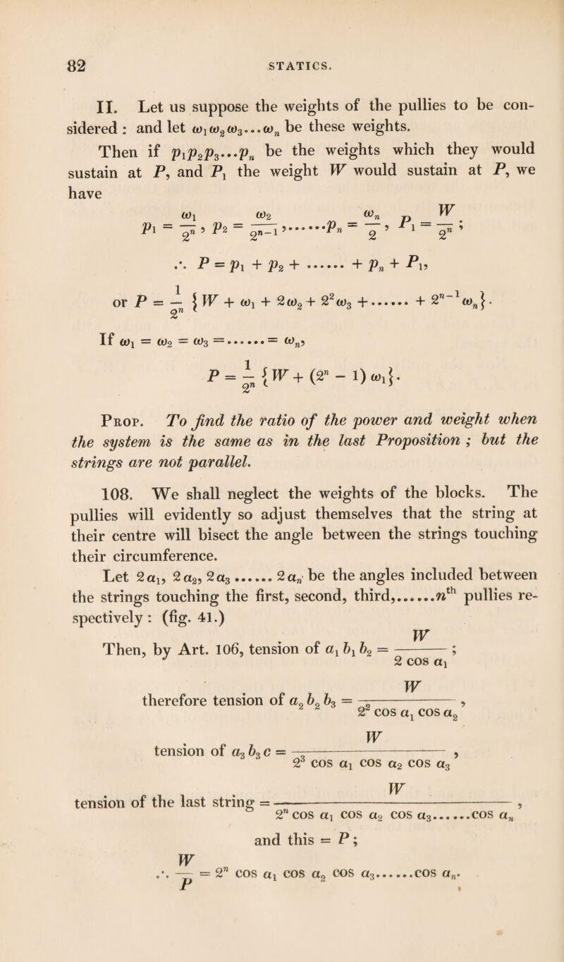 II. Let us suppose the weights of the pullies to be con¬ sidered : and let w1ft)2a)3...wn be these weights. Then if PiP2p3'--Pn be tlle weig^ts which they would sustain at P, and Pl the weight W would sustain at P, we have a)! w2 tj W. Pl - ? Pz - gn-l ..Pn ~ 2 ’ ^1 “ 2« ’ P = Pi + P2 +. + Pn + Pl> or P = — | W + tox + 2 a>2 + 22 oj3 +.4- 2” ~1 o)n }. % If to) — too = (Os —.= Ww? P = l{W+(T-1)0,4- Prop. To find the ratio of the power and weight when the system is the same as in the last Proposition ; but the strings are not parallel. 108. We shall neglect the weights of the blocks. The pullies will evidently so adjust themselves that the string at their centre will bisect the angle between the strings touching their circumference. Let 2 a!, 2a2, 2a3.2an be the angles included between the strings touching the first, second, third,.nth pullies re¬ spectively : (fig. 41.) W Then, by Art. 106, tension of ax bx b2 =-; J 2 cos ax therefore tension of a0 b0 = W tension of a3 b3 c = 22 cos ax cos a2 ’ W 23 cos ax cos a2 cos a3 ’ W tension of the last string = —- , 2wcos ai cos a2 cos a3.cos an and this = P; W — «= 2” cos ai cos a0 cos a3.cos a„. »