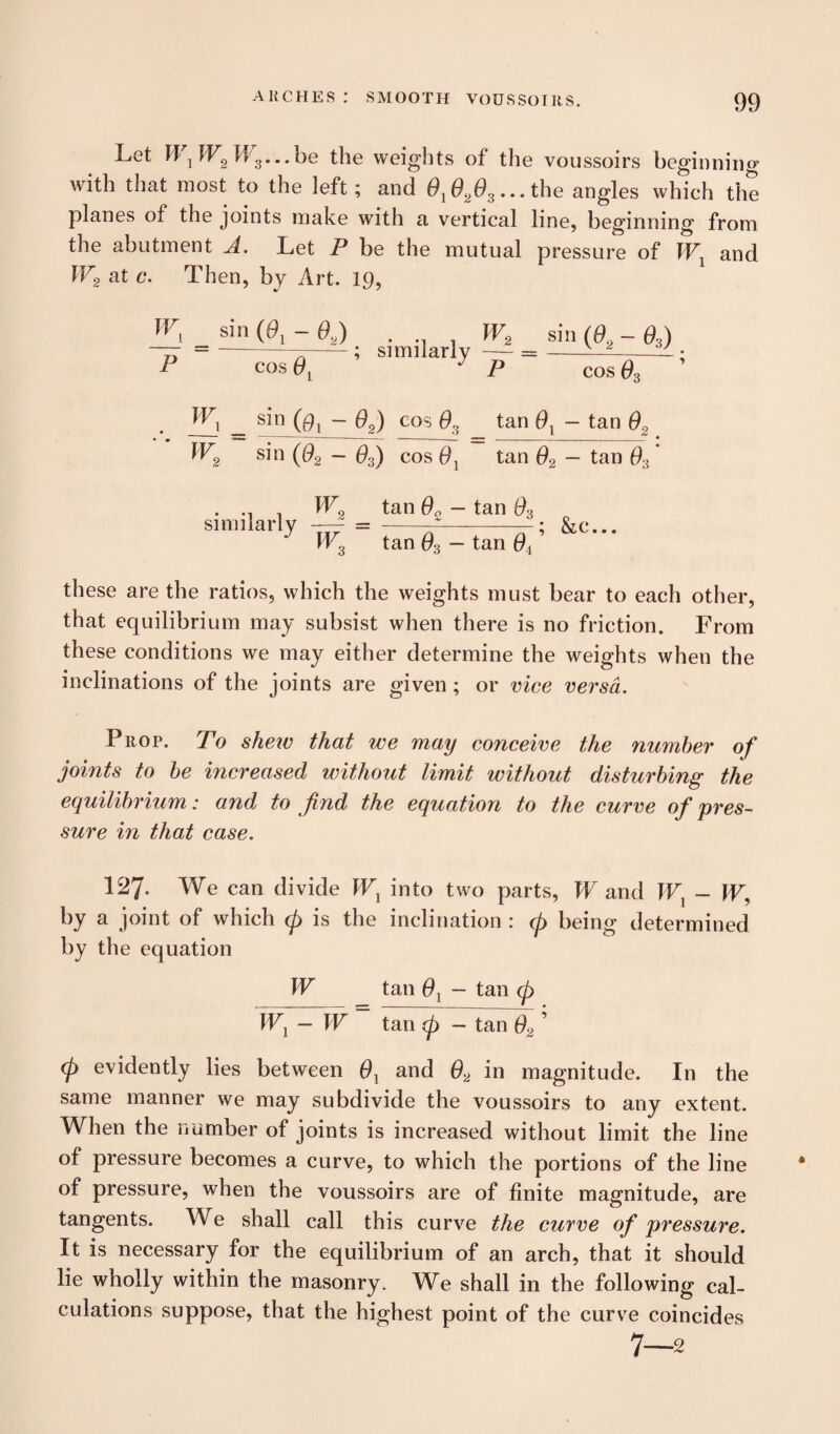 Let W1W2W3...be the weights of the voussoirs beginning with that most to the left; and 01020s...the angles which the planes of the joints make with a vertical line, beginning from the abutment A. Let P be the mutual pressure of Wl and W2 at c*. Then, by Art. 19, P cos _ sin - 02) cos 0, tan 0 t — ia,u W2 sin (02 - 63) cos 0j tan 02 — tan 0:i similarly W2 tan 6b — tan 03 W3 tan 03 — tan ’ &c... these are the ratios, which the weights must bear to each other, that equilibrium may subsist when there is no friction. From these conditions we may either determine the weights when the inclinations of the joints are given ; or vice versa. Prop. To shew that we may conceive the number of joints to be increased without limit without disturbing the equilibrium: and to find the equation to the curve of pres¬ sure in that case. 127. We can divide W1 into two parts, W and W1 - W\ by a joint of which cp is the inclination : (p being determined by the equation W tan 0, - tan cp W1 — W tan (p — tan 02 ’ (p evidently lies between 0l and 02 in magnitude. In the same manner we may subdivide the voussoirs to any extent. When the number of joints is increased without limit the line of pressure becomes a curve, to which the portions of the line of pressure, when the voussoirs are of finite magnitude, are tangents. We shall call this curve the curve of pressure. It is necessary for the equilibrium of an arch, that it should lie wholly within the masonry. We shall in the following cal¬ culations suppose, that the highest point of the curve coincides 7—2