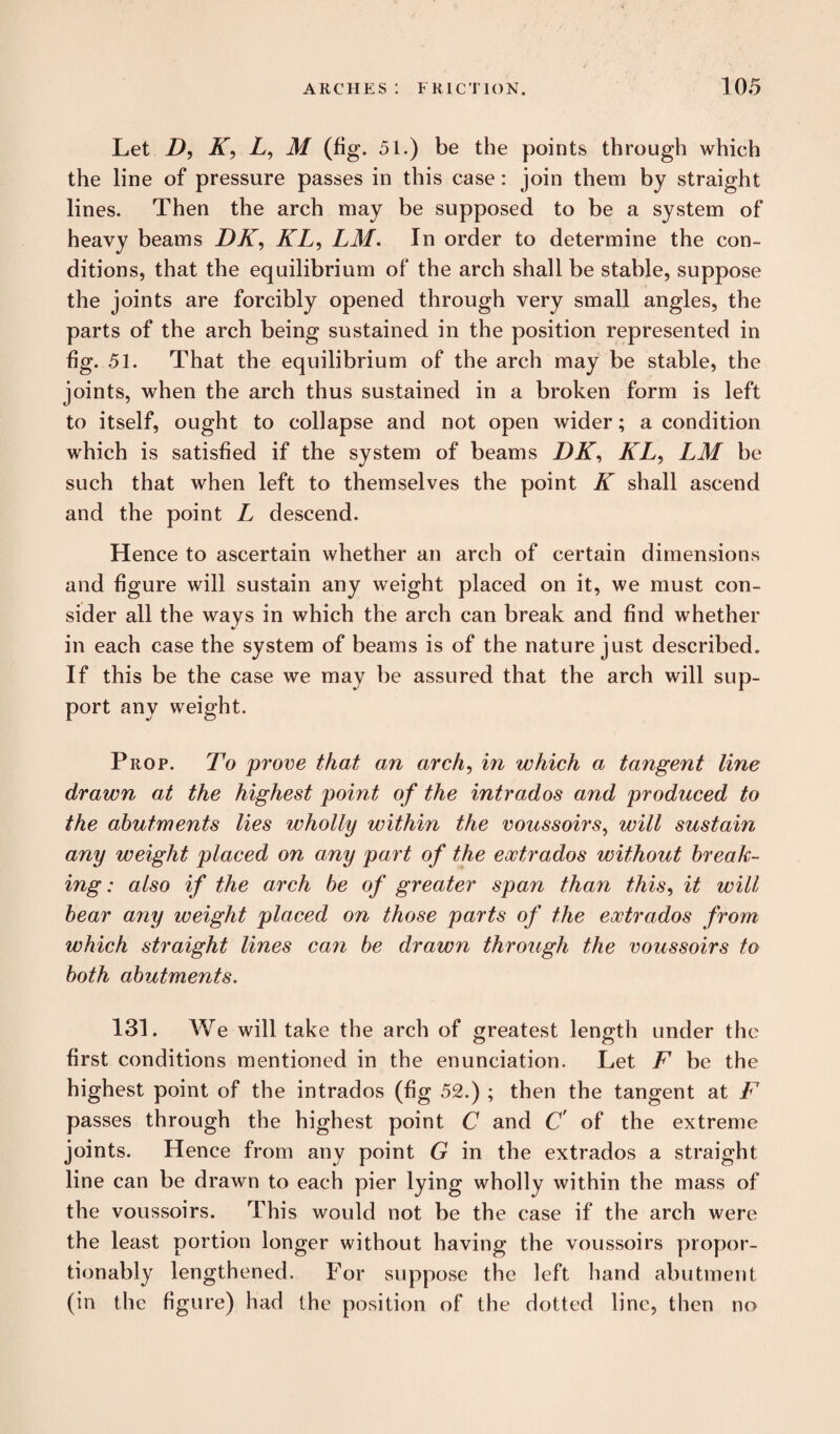 Let D, K, L, M (fig. 51.) be the points through which the line of pressure passes in this case: join them by straight lines. Then the arch may be supposed to be a system of heavy beams DK, KL, LM. In order to determine the con¬ ditions, that the equilibrium of the arch shall be stable, suppose the joints are forcibly opened through very small angles, the parts of the arch being sustained in the position represented in fig. 51. That the equilibrium of the arch may be stable, the joints, when the arch thus sustained in a broken form is left to itself, ought to collapse and not open wider; a condition which is satisfied if the system of beams DK, KL, LM be such that when left to themselves the point K shall ascend and the point L descend. Hence to ascertain whether an arch of certain dimensions and figure will sustain any weight placed on it, we must con¬ sider all the ways in which the arch can break and find whether in each case the system of beams is of the nature just described. If this be the case we may be assured that the arch will sup¬ port any weight. Prop. To prove that an arch, in which a tangent line drawn at the highest point of the intrados and produced to the abutments lies wholly within the voussoirs, will sustain any weight placed on any part of the eoctrados without break¬ ing : also if the arch be of greater span than this, it will bear any weight placed on those parts of the eoctrados from which straight lines cayi be drawn through the voussoirs to both abutments. 131. We will take the arch of greatest length under the first conditions mentioned in the enunciation. Let F be the highest point of the intrados (fig 52.) ; then the tangent at F passes through the highest point C and C' of the extreme joints. Hence from any point G in the extrados a straight line can be drawn to each pier lying wholly within the mass of the voussoirs. This would not be the case if the arch were the least portion longer without having the voussoirs propor- tionably lengthened. For suppose the left hand abutment (in the figure) had the position of the dotted line, then no