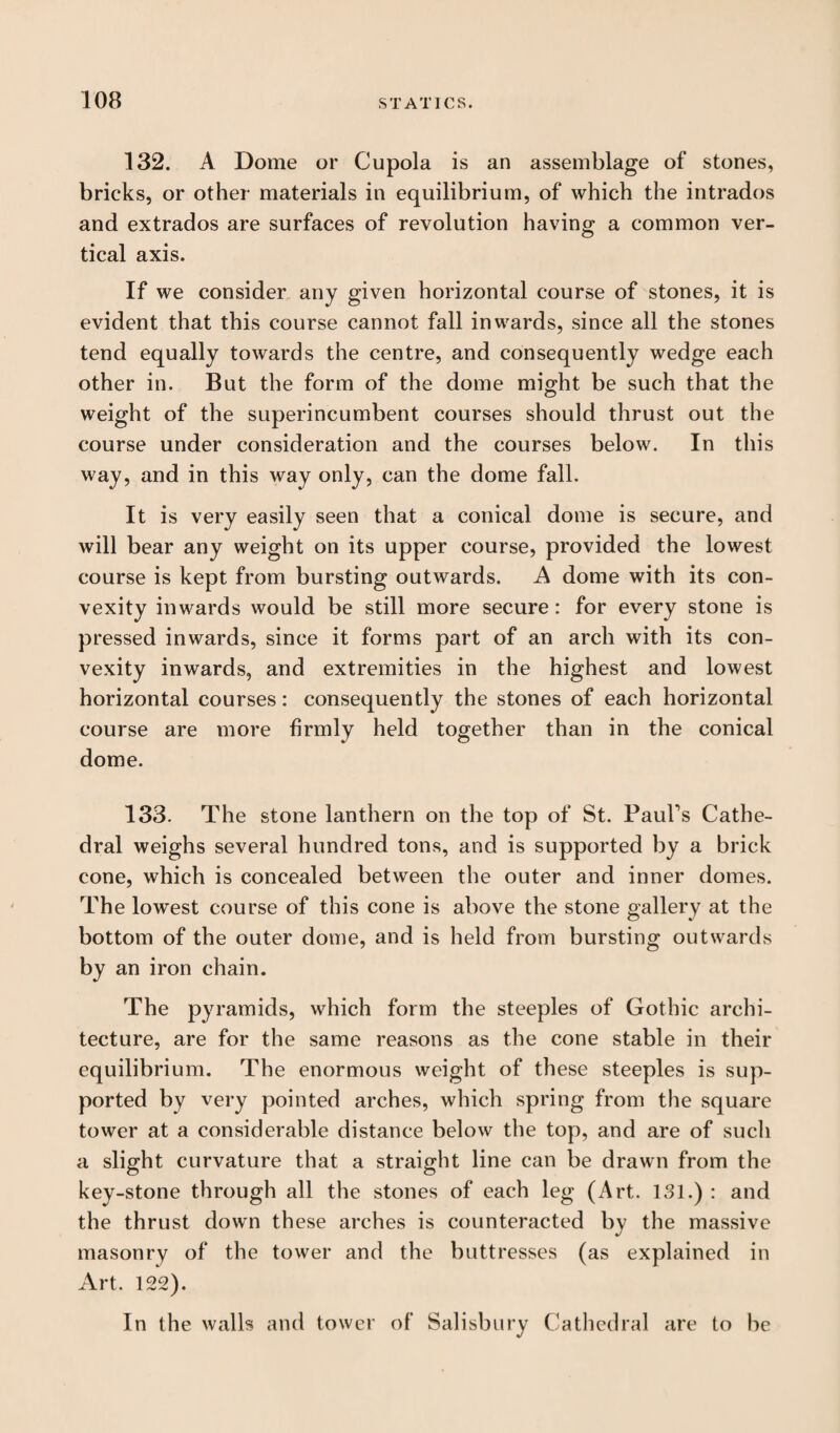 132. A Dome or Cupola is an assemblage of stones, bricks, or other materials in equilibrium, of which the intrados and extrados are surfaces of revolution having a common ver¬ tical axis. If we consider any given horizontal course of stones, it is evident that this course cannot fall inwards, since all the stones tend equally towards the centre, and consequently wedge each other in. But the form of the dome might be such that the weight of the superincumbent courses should thrust out the course under consideration and the courses below. In this way, and in this way only, can the dome fall. It is very easily seen that a conical dome is secure, and will bear any weight on its upper course, provided the lowest course is kept from bursting outwards. A dome with its con¬ vexity inwards would be still more secure: for every stone is pressed inwards, since it forms part of an arch with its con¬ vexity inwards, and extremities in the highest and lowest horizontal courses: consequently the stones of each horizontal course are more firmly held together than in the conical dome. 133. The stone lanthern on the top of St. Daubs Cathe¬ dral weighs several hundred tons, and is supported by a brick cone, which is concealed between the outer and inner domes. The lowest course of this cone is above the stone gallery at the bottom of the outer dome, and is held from bursting outwards by an iron chain. The pyramids, which form the steeples of Gothic archi¬ tecture, are for the same reasons as the cone stable in their equilibrium. The enormous weight of these steeples is sup¬ ported by very pointed arches, which spring from the square tower at a considerable distance below the top, and are of such a slight curvature that a straight line can be drawn from the key-stone through all the stones of each leg (Art. 131.) : and the thrust down these arches is counteracted by the massive masonry of the tower and the buttresses (as explained in Art. 122). In the walls and tower of Salisbury Cathedral are to be