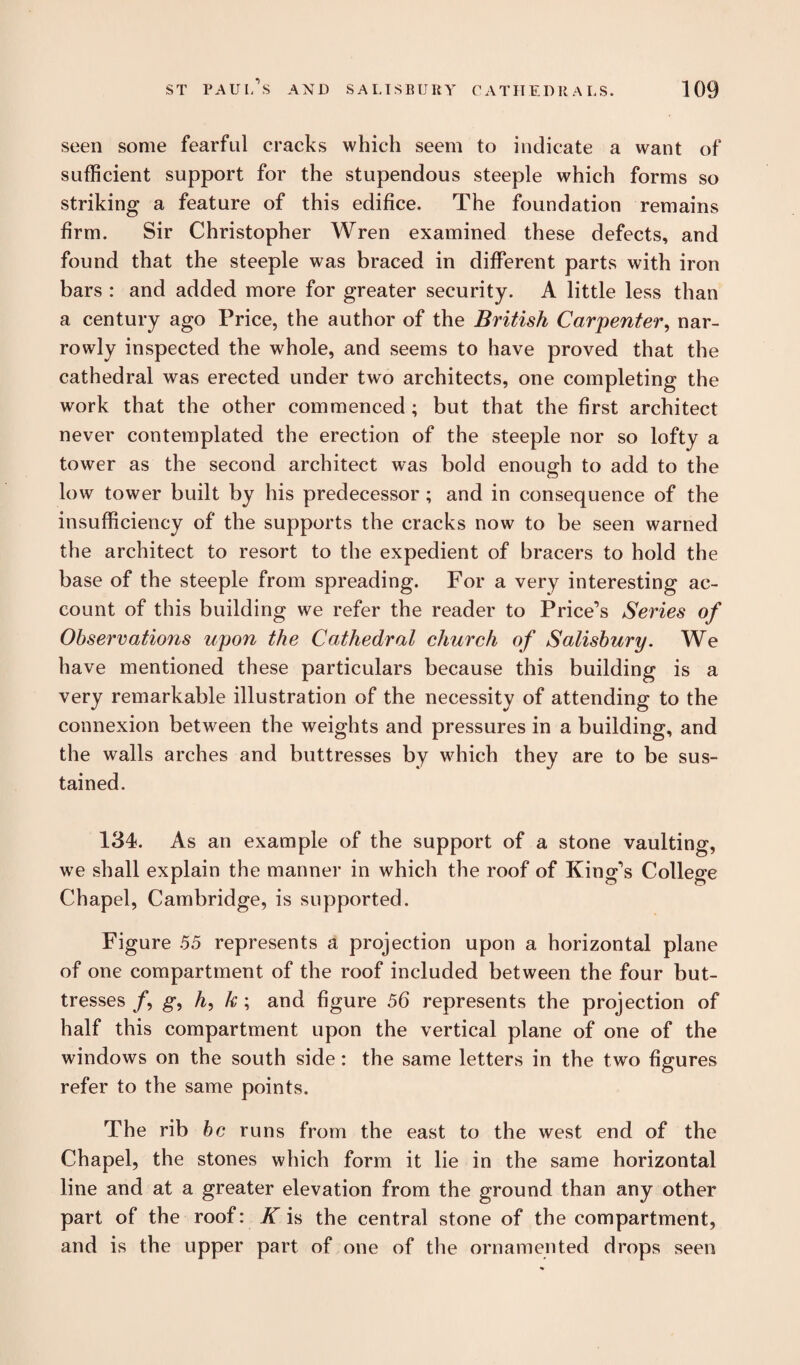 seen some fearful cracks which seem to indicate a want of sufficient support for the stupendous steeple which forms so striking a feature of this edifice. The foundation remains firm. Sir Christopher Wren examined these defects, and found that the steeple was braced in different parts with iron bars : and added more for greater security. A little less than a century ago Price, the author of the British Carpenter, nar¬ rowly inspected the whole, and seems to have proved that the cathedral was erected under two architects, one completing the work that the other commenced ; but that the first architect never contemplated the erection of the steeple nor so lofty a tower as the second architect was bold enough to add to the low tower built by his predecessor ; and in consequence of the insufficiency of the supports the cracks now to be seen warned the architect to resort to the expedient of bracers to hold the base of the steeple from spreading. For a very interesting ac¬ count of this building we refer the reader to Price’s Series °f Observations upon the Cathedral church of Salisbury. We have mentioned these particulars because this building is a very remarkable illustration of the necessity of attending to the connexion between the weights and pressures in a building, and the walls arches and buttresses by which they are to be sus¬ tained. 134. As an example of the support of a stone vaulting, we shall explain the manner in which the roof of King’s College Chapel, Cambridge, is supported. Figure 55 represents a projection upon a horizontal plane of one compartment of the roof included between the four but¬ tresses /, g, A, k ; and figure 56 represents the projection of half this compartment upon the vertical plane of one of the windows on the south side: the same letters in the two figures refer to the same points. The rib be runs from the east to the west end of the Chapel, the stones which form it lie in the same horizontal line and at a greater elevation from the ground than any other part of the roof: K is the central stone of the compartment, and is the upper part of one of the ornamented drops seen