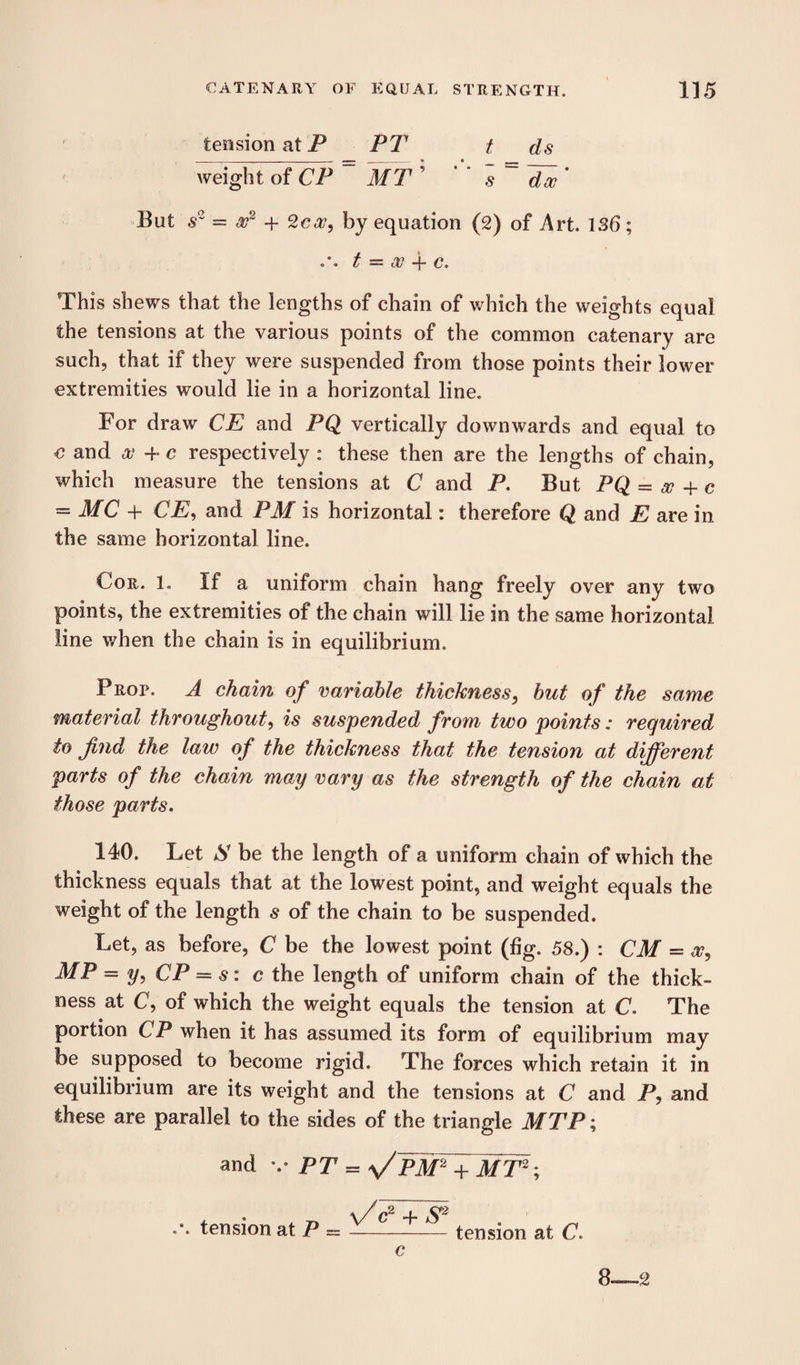 tension at P PT t ds weight of CP MT ’ s ~ dec' But s~ = x~ + 2c<27, by equation (2) of Art. 136; t = cV -j- c. This shews that the lengths of chain of which the weights equal the tensions at the various points of the common catenary are such, that if they were suspended from those points their lower extremities would lie in a horizontal line. For draw CE and PQ vertically downwards and equal to e and an + c respectively : these then are the lengths of chain, which measure the tensions at C and P. But PQ = # + c = MC + CE, and PM is horizontal: therefore Q and E are in the same horizontal line. Cor. l. If a uniform chain hang freely over any two points, the extremities of the chain will lie in the same horizontal line when the chain is in equilibrium. Prop. A chain of variable thickness, but of the same material throughout, is suspended from two points: required to find the law of the thickness that the tension at different parts of the chain may vary as the strength of the chain at those parts. 140. Let S be the length of a uniform chain of which the thickness equals that at the lowest point, and weight equals the weight of the length s of the chain to be suspended. Let, as before, C be the lowest point (fig. 58.) : CM = a?, MP = y, CP = s: c the length of uniform chain of the thick¬ ness at C, of which the weight equals the tension at C. The portion CP when it has assumed its form of equilibrium may be supposed to become rigid. The forces which retain it in equilibrium are its weight and the tensions at C and P, and these are parallel to the sides of the triangle MTP; and v PT = MT2; . . . „ v/c8 + S* tension at P = —_ tension at C.