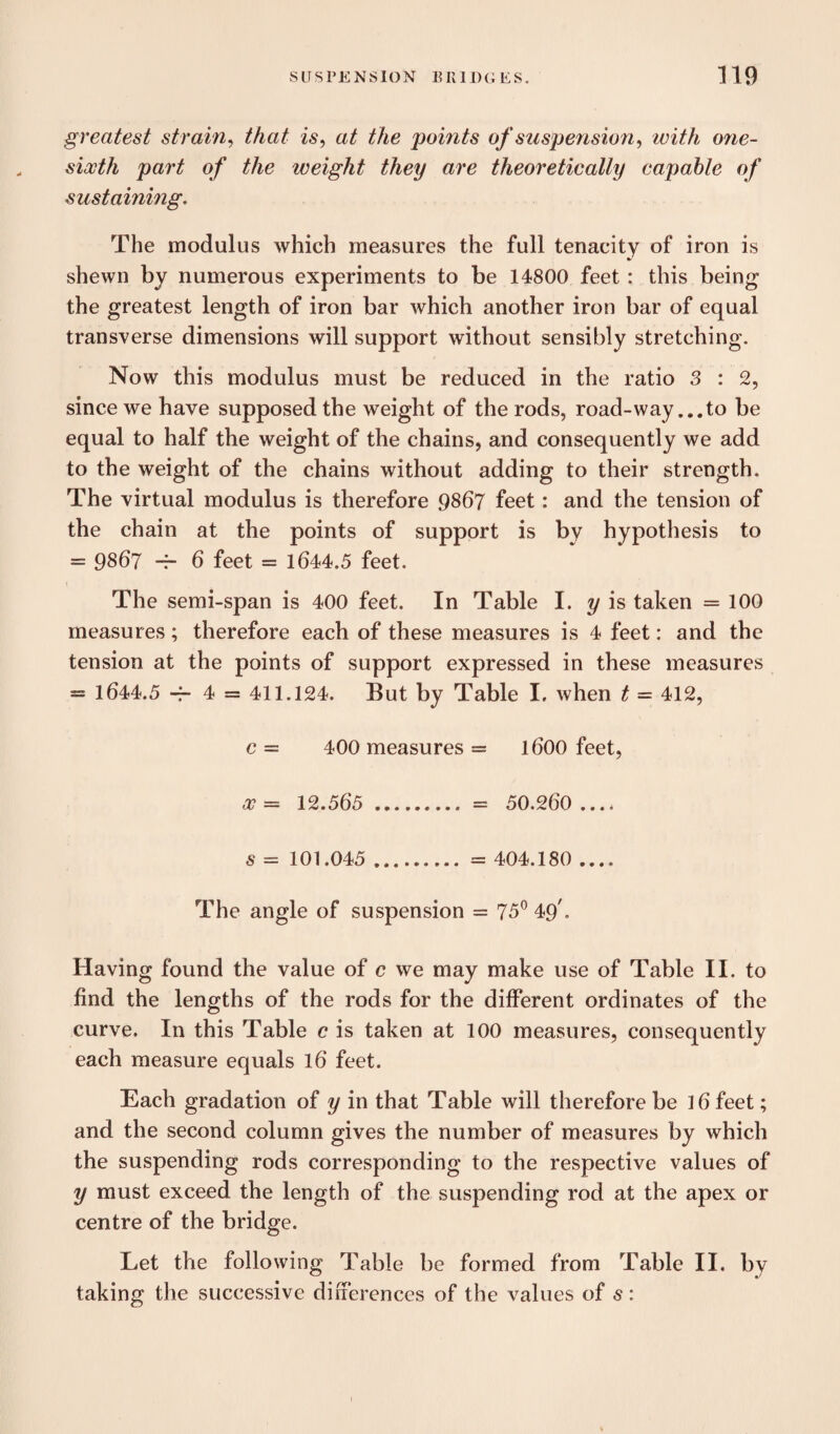 greatest strain, that is, at the points of suspension, with one- sixth part of the weight they are theoretically capable of sustaining. The modulus which measures the full tenacity of iron is shewn by numerous experiments to be 14800 feet: this being the greatest length of iron bar which another iron bar of equal transverse dimensions will support without sensibly stretching. Now this modulus must be reduced in the ratio 3 : 2, since we have supposed the weight of the rods, road-way ...to be equal to half the weight of the chains, and consequently we add to the weight of the chains without adding to their strength. The virtual modulus is therefore 9867 feet: and the tension of the chain at the points of support is by hypothesis to = 9867 -T- 6 feet = 1644.5 feet. The semi-span is 400 feet. In Table I. y is taken =100 measures; therefore each of these measures is 4 feet: and the tension at the points of support expressed in these measures = 1644.5 -r- 4 = 411.124. But by Table I, when t = 412, c— 400 measures = 1600 feet, x = 12.565 . = 50.260 .... s = 101.045 ..= 404.180 .... The angle of suspension = 75° 49'. Having found the value of c we may make use of Table II. to find the lengths of the rods for the different ordinates of the curve. In this Table c is taken at 100 measures, consequently each measure equals 16 feet. Each gradation of y in that Table will therefore be 16 feet; and the second column gives the number of measures by which the suspending rods corresponding to the respective values of y must exceed the length of the suspending rod at the apex or centre of the bridge. Let the following Table be formed from Table II. by taking the successive differences of the values of s: