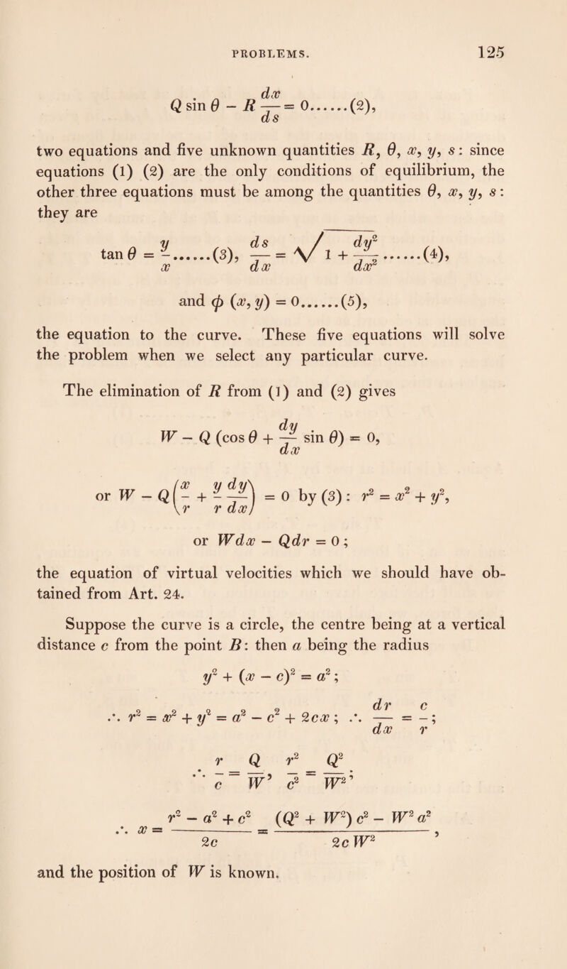 Q sin 6 - ft ^ = 0.(2), as two equations and five unknown quantities ft, 6, x, y, s: since equations (l) (2) are the only conditions of equilibrium, the other three equations must be among the quantities 0, a?, y, s: they are and (f> (a?, y) — 0.(5), the equation to the curve. These five equations will solve the problem when we select any particular curve. The elimination of ft from (1) and (2) gives W — Q (cos 0 + sin 6) *= 0, ax orTT-Qf-4- - —^ = 0 by (3) : r2 = a?2 + y2, \r rdx) or Wdx — Qdr = 0 ; the equation of virtual velocities which we should have ob¬ tained from Art. 24. Suppose the curve is a circle, the centre being at a vertical distance c from the point B: then a being the radius y~ + (a? — c)2 = a2; r2 = x2 + y*1 — a2 — c2 + 2ca?; .* dr c dx r ’ Q r2 Q2 — Tir 5 w W2' r2 - a2 + c2 (Q2 + W°~) c2 - W2 a2 x =-- -- 2c 2 c W2 and the position of W is known.