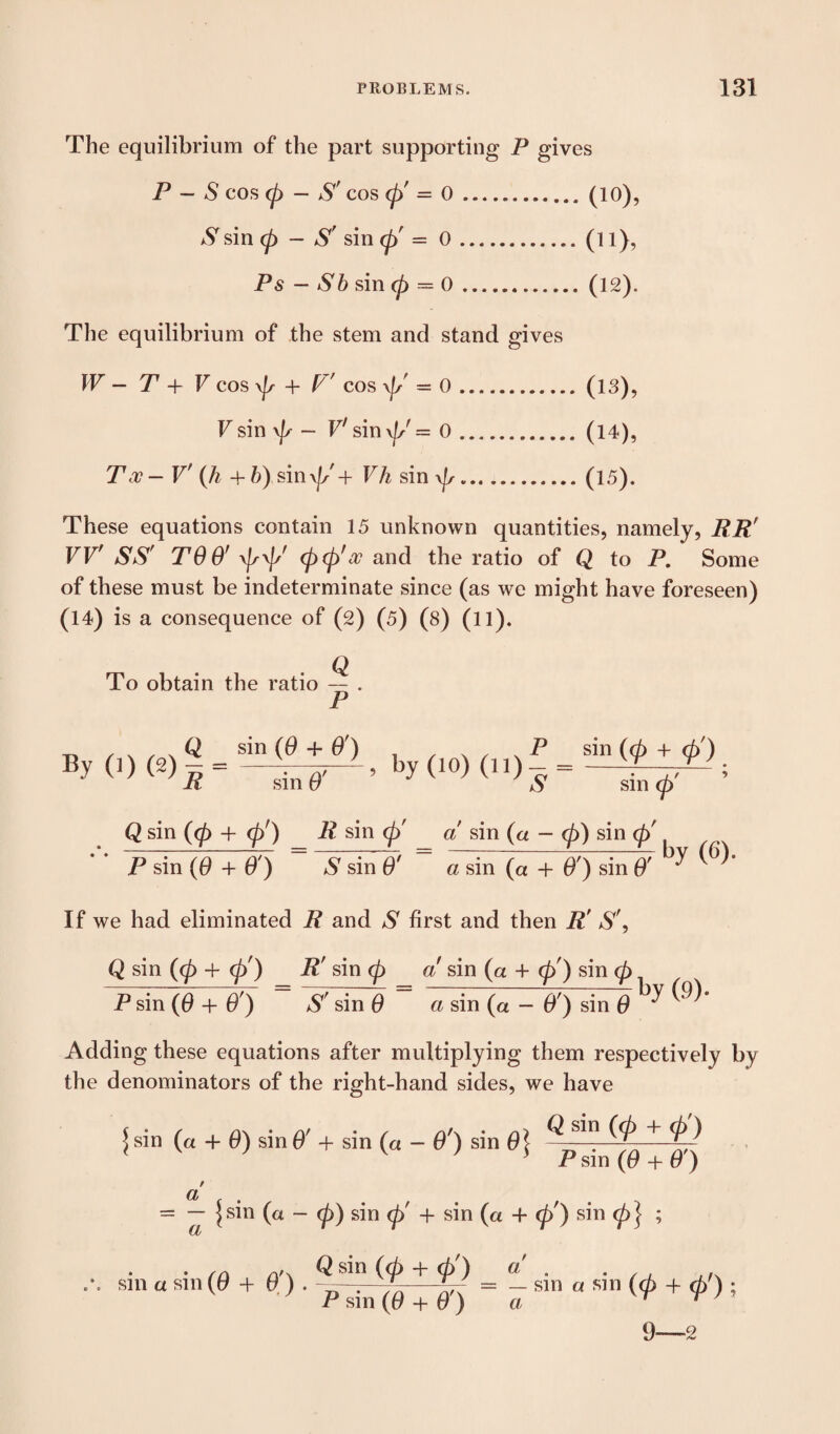 The equilibrium of the part supporting P gives P — S cos 0 — S' cos <p' = 0.(10), S sin 0 - S' sin 0' = 0.(l l), Ps - Sb sin 0 = 0.(12). The equilibrium of the stem and stand gives W — T + V cos \Js + F' cos \|/ = 0.(13), V sin \fr - V' sin \|/ = 0.(14), Too — V' (h + b) sin0' + Vh sin 0.(IS). These equations contain 15 unknown quantities, namely, RR' VV' SS' TOO’ 00' 00'oo and the ratio of Q to P. Some of these must be indeterminate since (as we might have foreseen) (14) is a consequence of (2) (5) (8) (ll). To obtain the ratio — . P -n / s , v Q sin (0 + O') P sin (0 + d>) By 0) (27, = by (10) (n)-=- R sin 0 $ sm 0 Q sin (0 4- 0') R sin <p' a sin (« - 0) sin <p' P sin (0 + O') S sin 0' a sin (a + O') sin 0 7 by (6). If we had eliminated R and S first and then R' S', Q sin (0 + 0') R' sin 0 a sin (a + 0') sin 0 P sin (0 + O') S' sin 0 a sin (a - O') sin 0 by (9)- Adding these equations after multiplying them respectively by the denominators of the right-hand sides, we have \ sin (« + 0) sin 0' + sin (« - O') sin 0} + ^ P sm (0 + 0 ) f Cl f f = — I sin (a - 0) sin 0' -f sin (a 4- 0') sin 0 J ; Cl • /n o'x Q sin (0 + 0') a' . . •* *. sin a sin (tf 4 0 ) . k.—p. = - sin a sin (0 -f 0') ; P sin (t? 4- 0) a ' r 9—2