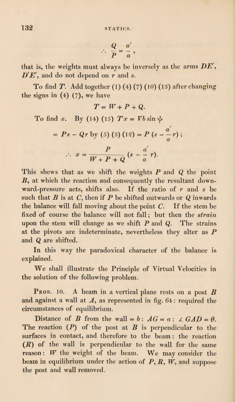 Q a • __ P a ’ that is, the weights must always be inversely as the arms DE', D'E\ and do not depend on r and s. To find T. Add together (l) (4) (7) (10) (13) after changing the signs in (4) (7), we have P = W+ P + Q. To find x. By (14) (15) Toe = Vh sin a = Ps — Qr by (5) (3) (12) = P (s-- r) ; P a x =-—-(s-r). W + P + Q y a } This shews that as we shift the weights P and Q the point B, at which the reaction and consequently the resultant down¬ ward-pressure acts, shifts also. If the ratio of r and s be such that B is at C, then if P be shifted outwards or Q inwards the balance will fall moving about the point C. If the stem be fixed of course the balance will not fall; but then the strain upon the stem will change as we shift P and Q. The strains at the pivots are indeterminate, nevertheless they alter as P and Q are shifted. In this way the paradoxical character of the balance is explained. We shall illustrate the Principle of Virtual Velocities in the solution of the following problem. Prob. 10. A beam in a vertical plane rests on a post B and against a wall at A, as represented in fig. 64: required the circumstances of equilibrium. Distance of B from the wall = b: AG - a: z GAD = 0. The reaction (P) of the post at B is perpendicular to the surfaces in contact, and therefore to the beam : the reaction (*) of the wall is perpendicular to the wall for the same reason: W the weight of the beam. We may consider the beam in equilibrium under the action of P, P, TV, and suppose the post and wall removed.